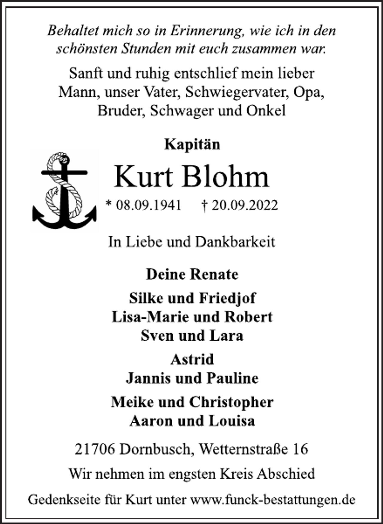 <p>Behaltet mich so in Erinnerung, wie ich in den<br />schönsten Stunden mit euch zusammen war.<br />Sanft und ruhig entschlief mein lieber<br />Mann, unser Vater, Schwiegervater, Opa,<br />Bruder, Schwager und Onkel<br />Kapitän<br />Kurt Blohm<br />* 08.09.1941 † 20.09.2022<br />In Liebe und Dankbarkeit<br />Deine Renate<br />Silke und Friedjof<br />Lisa-Marie und Robert<br />Sven und Lara<br />Astrid<br />Jannis und Pauline<br />Meike und Christopher<br />Aaron und Louisa<br />21706 Dornbusch, Wetternstraße 16<br />Wir nehmen im engsten Kreis Abschied<br />Gedenkseite für Kurt unter www.funck-bestattungen.de</p>