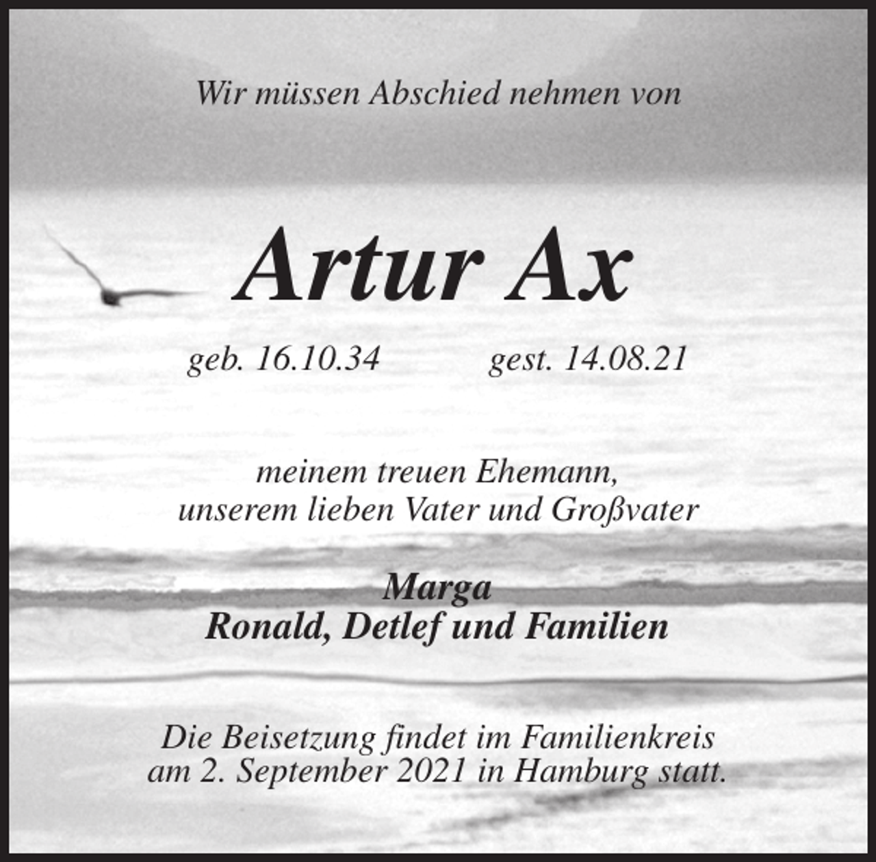 <p>Wir müssen Abschied nehmen von<br />Artur Ax<br />geb. 16.10.34 gest. 14.08.21<br />meinem treuen Ehemann,<br />unserem lieben Vater und Großvater</p>
<p>Marga<br />Ronald, Detlef und Familien<br />Die Beisetzung findet im Familienkreis<br />am 2. September 2021 in Hamburg statt.</p>