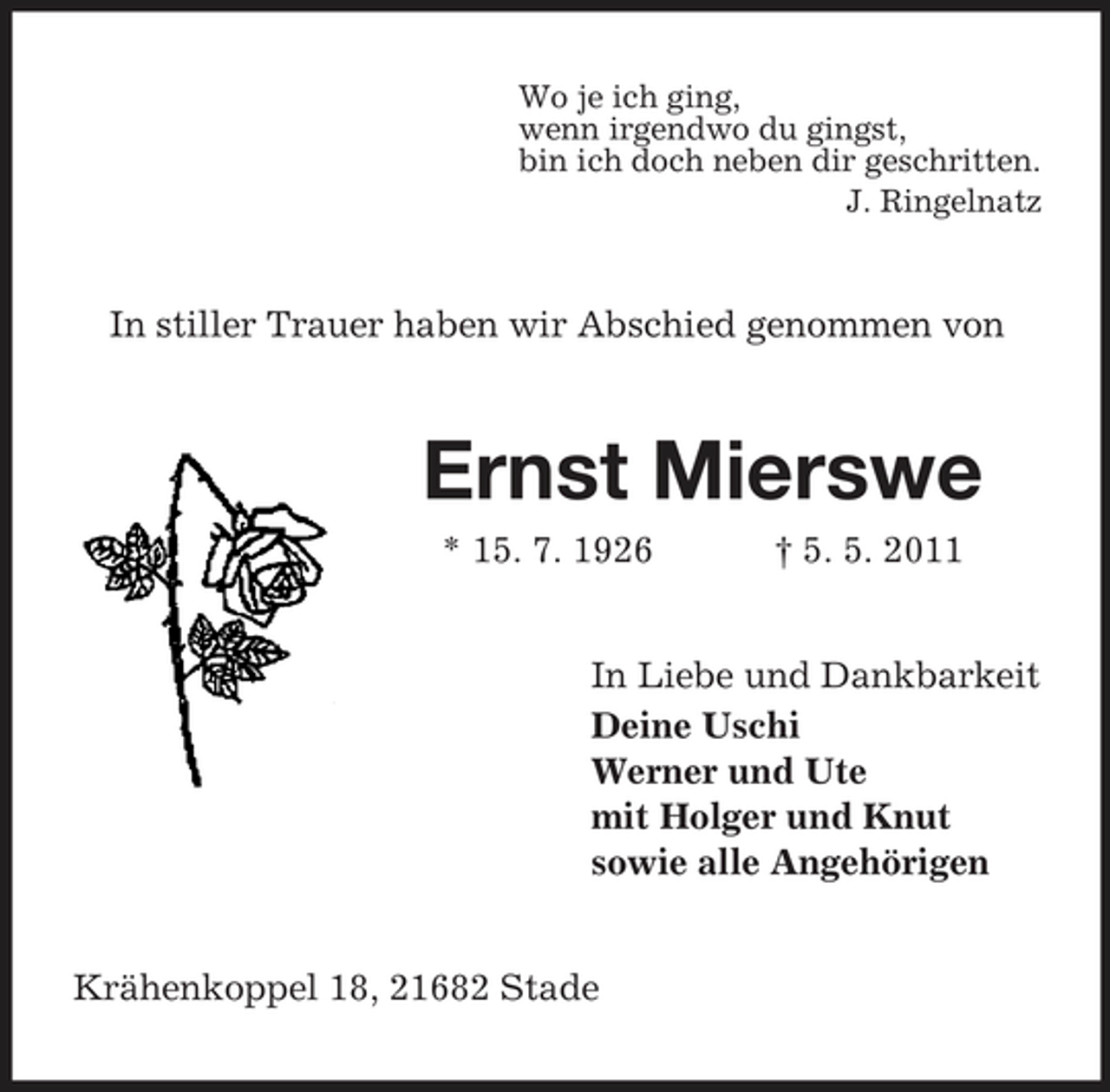 <p>Wo je ich ging, wenn irgendwo du gingst, bin ich doch neben dir geschritten. J. Ringelnatz</p><p>In stiller Trauer haben wir Abschied genommen von</p><p>Ernst Mierswe<br />* 15. 7. 1926 † 5. 5. 2011 In Liebe und Dankbarkeit Deine Uschi Werner und Ute mit Holger und Knut sowie alle Angehörigen</p><p>Krähenkoppel 18, 21682 Stade</p>