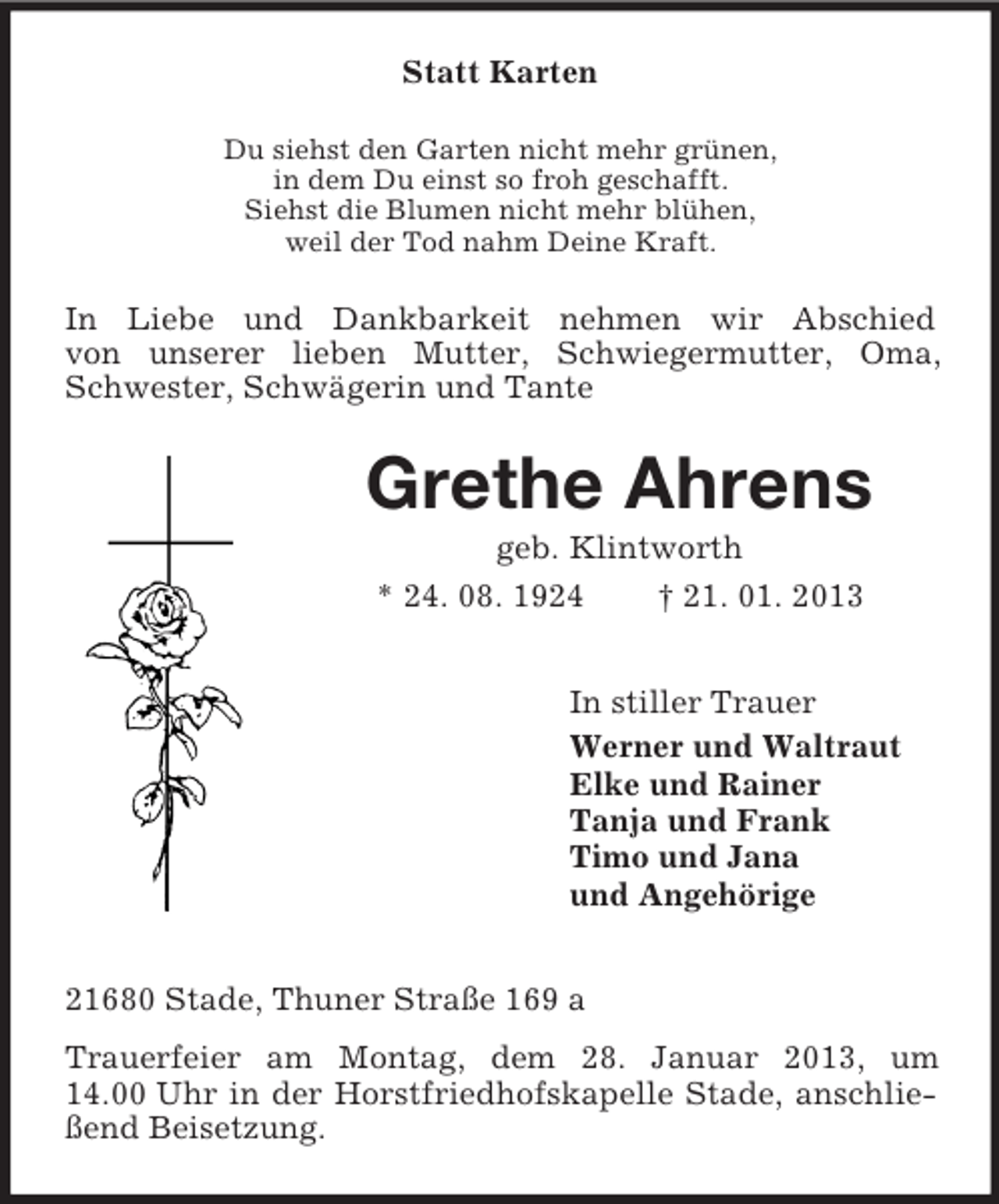 <p>Statt Karten<br />Du siehst den Garten nicht mehr grünen,<br />in dem Du einst so froh geschafft.<br />Siehst die Blumen nicht mehr blühen,<br />weil der Tod nahm Deine Kraft.</p><p>In Liebe und Dankbarkeit nehmen wir Abschied<br />von unserer lieben Mutter, Schwiegermutter, Oma,<br />Schwester, Schwägerin und Tante</p><p>Grethe Ahrens<br />geb. Klintworth<br />* 24. 08. 1924<br />† 21. 01. 2013<br />In stiller Trauer<br />Werner und Waltraut<br />Elke und Rainer<br />Tanja und Frank<br />Timo und Jana<br />und Angehörige<br />21680 Stade, Thuner Straße 169 a<br />Trauerfeier am Montag, dem 28. Januar 2013, um<br />14.00 Uhr in der Horstfriedhofskapelle Stade, anschließend Beisetzung.</p>