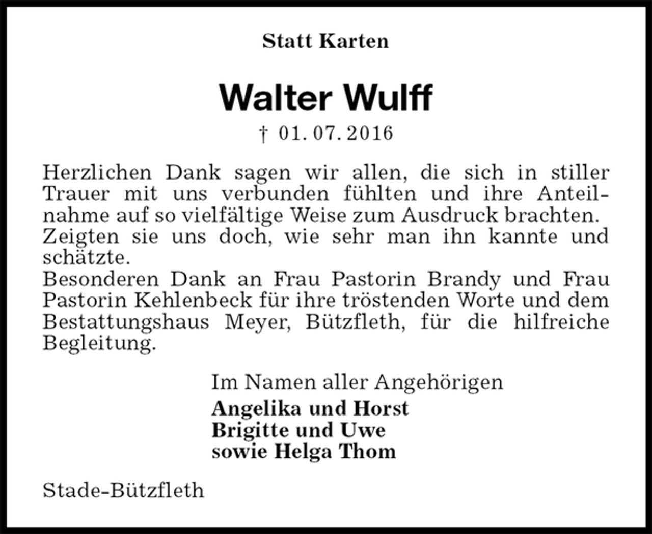 <p>Statt Karten<br />Walter Wulff<br />† 01. 07. 2016<br />Herzlichen Dank sagen wir allen, die sich in stiller Trauer mit uns verbunden fühlten und ihre Anteil-<br />nahme auf so vielfältige Weise zum Ausdruck brachten.<br />Zeigten sie uns doch, wie sehr man ihn kannte und schätzte.<br />Besonderen Dank an Frau Pastorin Brandy und Frau Pastorin Kehlenbeck für ihre tröstenden Worte und dem Bestattungshaus Meyer, Bützfleth, für die hilfreiche<br />Begleitung.<br />Im Namen aller Angehörigen<br />Angelika und Horst<br />Brigitte und Uwe<br />sowie Helga Thom<br />Stade-Bützfleth</p>