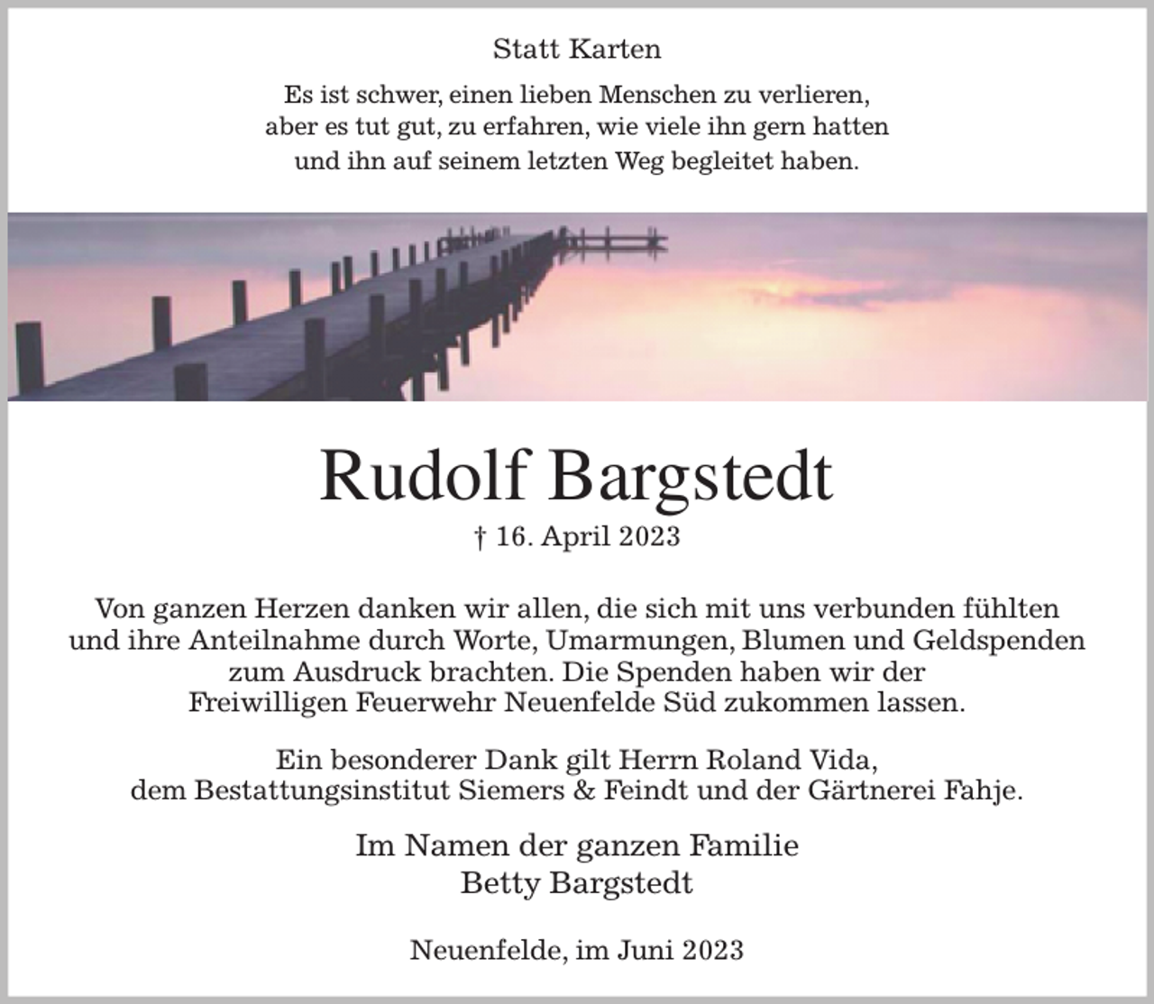 <p>Statt Karten<br />Es ist schwer, einen lieben Menschen zu verlieren,<br />aber es tut gut, zu erfahren, wie viele ihn gern hatten<br />und ihn auf seinem letzten Weg begleitet haben.<br />Rudolf Bargstedt<br />† 16. April 2023<br />Von ganzen Herzen danken wir allen, die sich mit uns verbunden fühlten<br />und ihre Anteilnahme durch Worte, Umarmungen, Blumen und Geldspenden<br />zum Ausdruck brachten. Die Spenden haben wir der<br />Freiwilligen Feuerwehr Neuenfelde Süd zukommen lassen.<br />Ein besonderer Dank gilt Herrn Roland Vida,<br />dem Bestattungsinstitut Siemers &amp; Feindt und der Gärtnerei Fahje.<br />Im Namen der ganzen Familie<br />Betty Bargstedt<br />Neuenfelde, im Juni 2023</p>