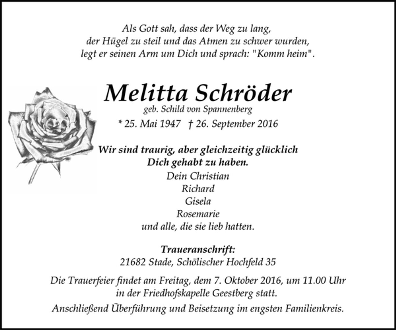 <p>Als Gott sah, dass der Weg zu lang,<br />der Hügel zu steil und das Atmen zu schwer wurden,<br />legt er seinen Arm um Dich und sprach: "Komm heim".<br />Melitta Schröder<br />geb. Schild von Spannenberg<br />* 25. Mai 1947 † 26. September 2016<br />Wir sind traurig, aber gleichzeitig glücklich<br />Dich gehabt zu haben.<br />Dein Christian<br />Richard<br />Gisela<br />Rosemarie<br />und alle, die sie lieb hatten.<br />Traueranschrift:<br />21682 Stade, Schölischer Hochfeld 35<br />Die Trauerfeier findet am Freitag, dem 7. Oktober 2016, um 11.00 Uhr<br />in der Friedhofskapelle Geestberg statt.<br />Anschließend Überführung und Beisetzung im engsten Familienkreis.</p>