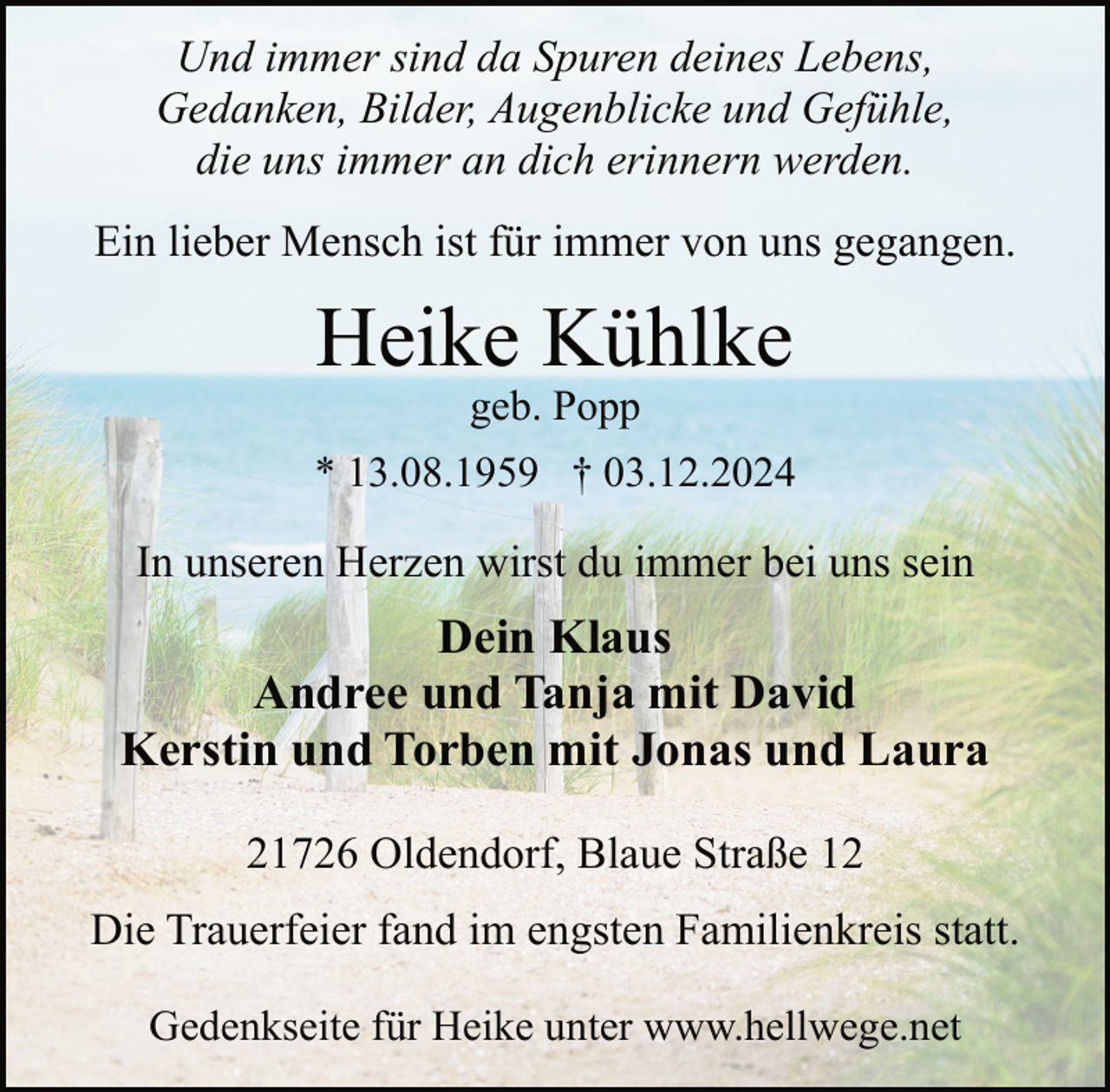 <p>Und immer sind da Spuren deines Lebens,<br />Gedanken, Bilder, Augenblicke und Gefühle,<br />die uns immer an dich erinnern werden.<br />Ein lieber Mensch ist für immer von uns gegangen.</p><p>Heike Kühlke<br />geb. Popp</p><p>* 13.08.1959 † 03.12.2024</p><p>In unseren Herzen wirst du immer bei uns sein</p><p>Dein Klaus<br />Andree und Tanja mit David<br />Kerstin und Torben mit Jonas und Laura<br />21726 Oldendorf, Blaue Straße 12<br />Die Trauerfeier fand im engsten Familienkreis statt.<br />Gedenkseite für Heike unter www.hellwege.net</p>