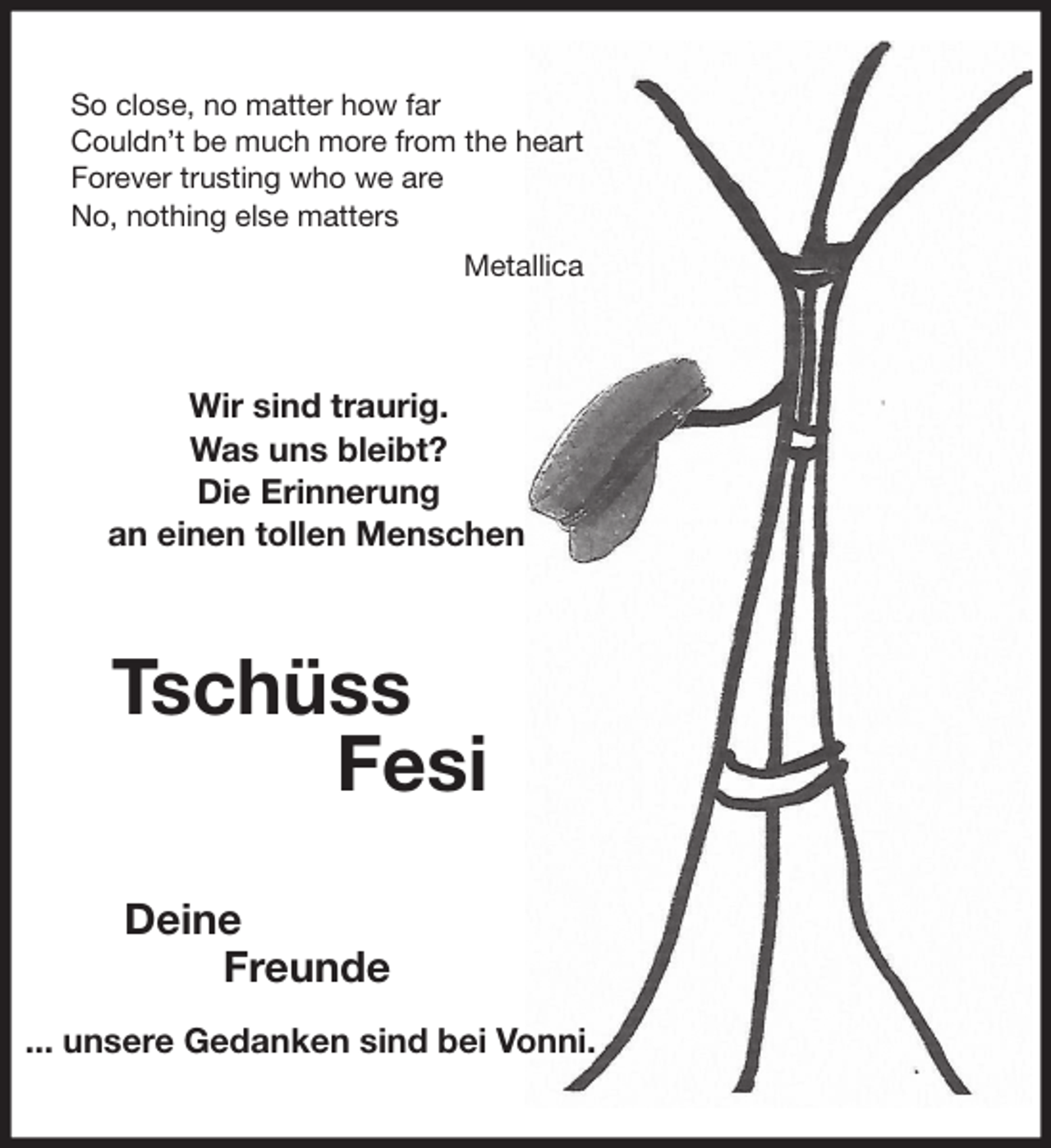 <p>So close, no matter how far<br />Couldn’t be much more from the heart<br />Forever trusting who we are<br />No, nothing else matters<br />Metallica<br />Wir sind traurig.<br />Was uns bleibt?<br />Die Erinnerung<br />an einen tollen Menschen<br />Tschüss<br />Fesi<br />Deine<br />Freunde</p>
<p>... unsere Gedanken sind bei Vonni.</p>