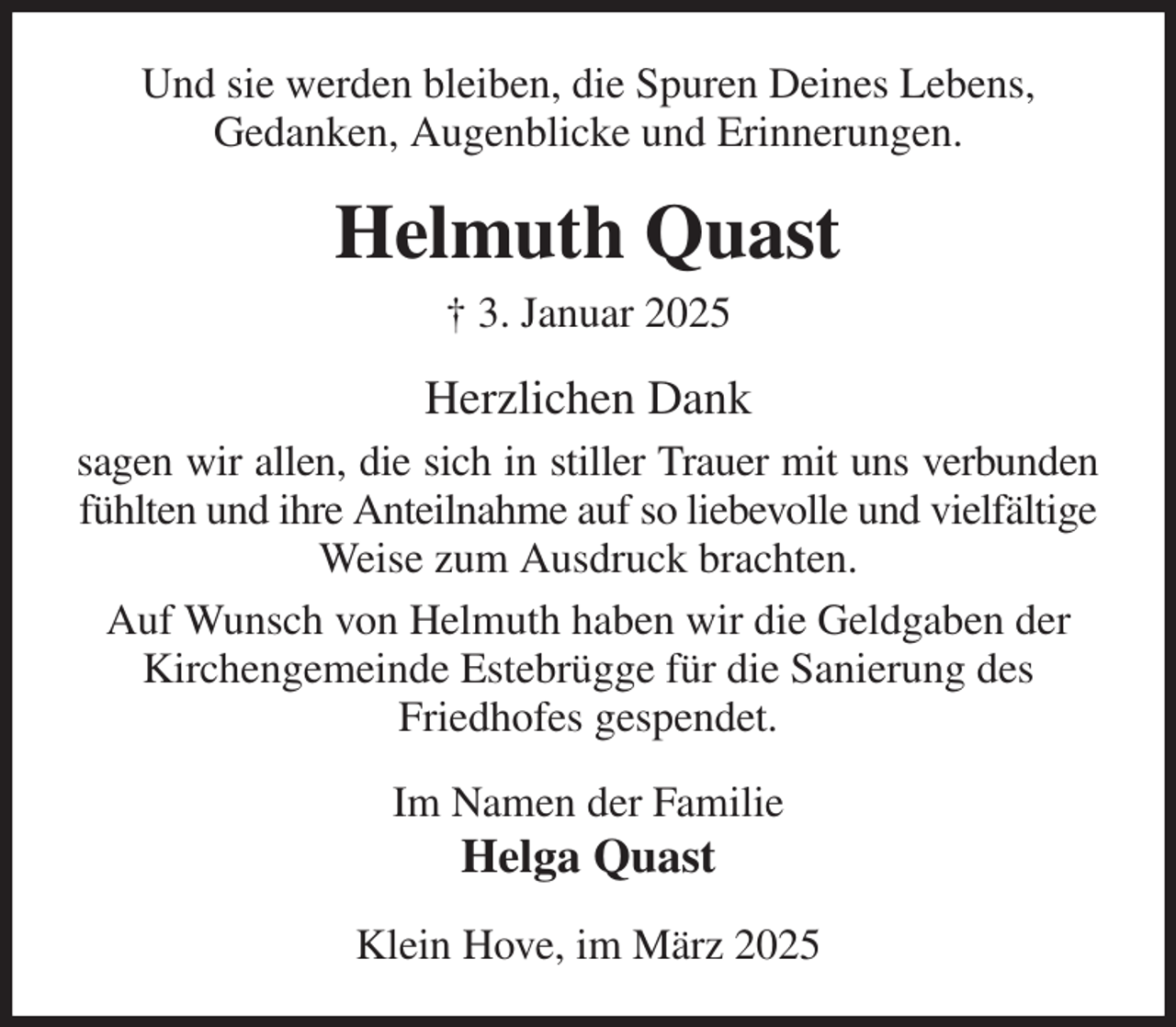 <p>Und sie werden bleiben, die Spuren Deines Lebens,<br />Gedanken, Augenblicke und Erinnerungen.<br />Helmuth Quast<br />† 3. Januar 2025<br />Herzlichen Dank<br />sagen wir allen, die sich in stiller Trauer mit uns verbunden<br />fühlten und ihre Anteilnahme auf so liebevolle und vielfältige Weise zum Ausdruck brachten.<br />Auf Wunsch von Helmuth haben wir die Geldgaben der Kirchengemeinde Estebrügge für die Sanierung des<br />Friedhofes gespendet.<br />Im Namen der Familie<br />Helga Quast<br />Klein Hove, im März 2025</p>
