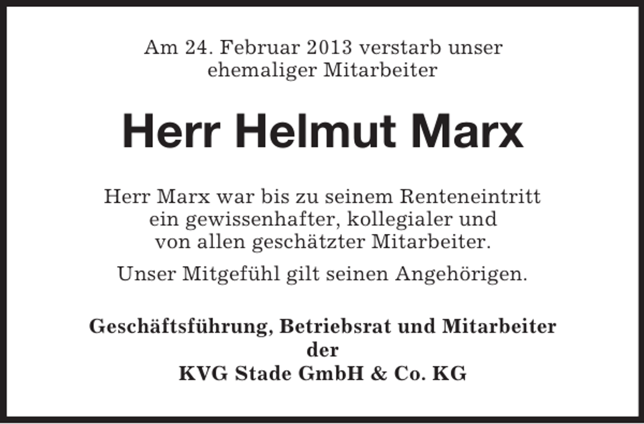 <p>Am 24. Februar 2013 verstarb unser<br />ehemaliger Mitarbeiter</p><p>Herr Helmut Marx<br />Herr Marx war bis zu seinem Renteneintritt<br />ein gewissenhafter, kollegialer und<br />von allen geschätzter Mitarbeiter.<br />Unser Mitgefühl gilt seinen Angehörigen.<br />Geschäftsführung, Betriebsrat und Mitarbeiter<br />der<br />KVG Stade GmbH &amp; Co. KG</p>