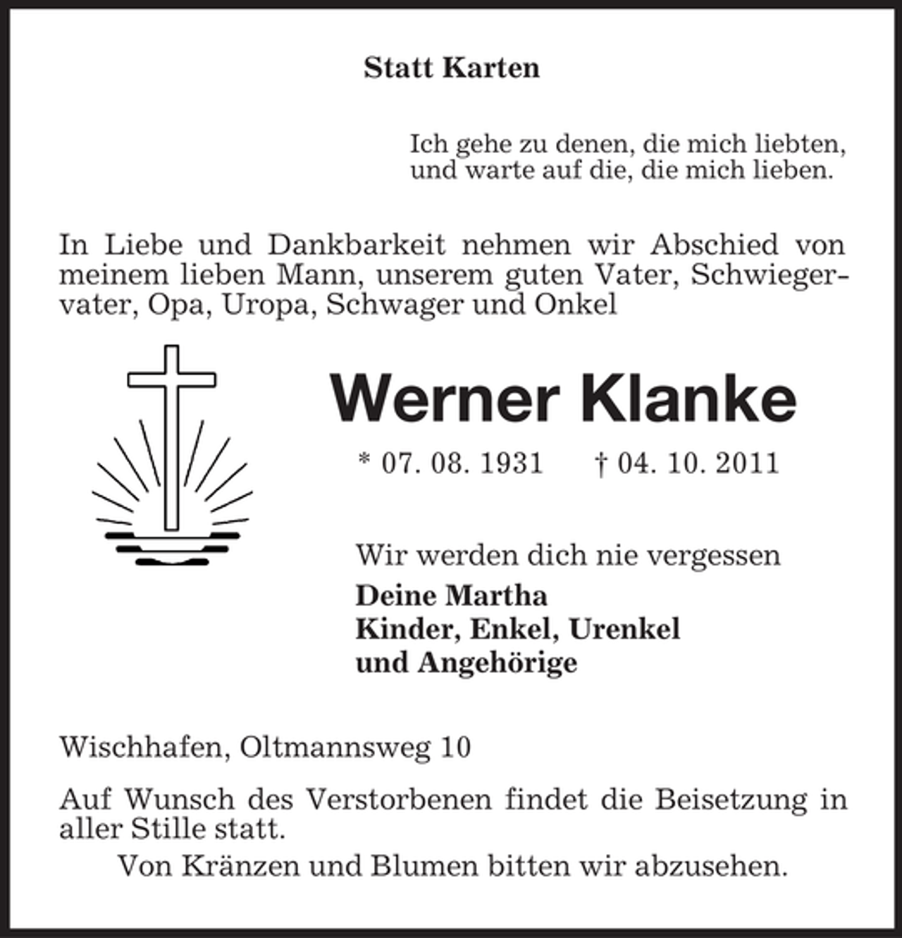 <p>Statt Karten<br />Ich gehe zu denen, die mich liebten,<br />und warte auf die, die mich lieben.<br />In Liebe und Dankbarkeit nehmen wir Abschied von meinem lieben Mann, unserem guten Vater, Schwiegervater, Opa, Uropa, Schwager und Onkel<br />Werner Klanke<br />* 07. 08. 1931 † 04. 10. 2011<br />Wir werden dich nie vergessen<br />Deine Martha<br />Kinder, Enkel, Urenkel<br />und Angehörige<br />Wischhafen, Oltmannsweg 10<br />Auf Wunsch des Verstorbenen findet die Beisetzung in aller Stille statt.<br />Von Kränzen und Blumen bitten wir abzusehen.</p>