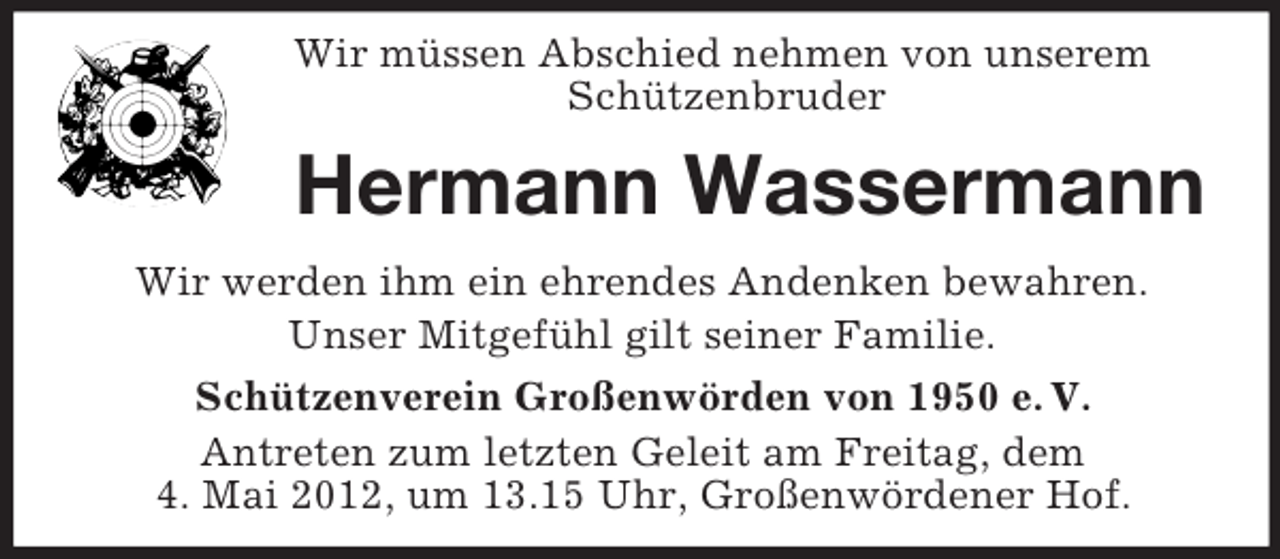 <p>Wir müssen Abschied nehmen von unserem<br />Schützenbruder</p><p>Hermann Wassermann<br />Wir werden ihm ein ehrendes Andenken bewahren.<br />Unser Mitgefühl gilt seiner Familie.<br />Schützenverein Großenwörden von 1950 e. V.<br />Antreten zum letzten Geleit am Freitag, dem<br />4. Mai 2012, um 13.15 Uhr, Großenwördener Hof.</p>