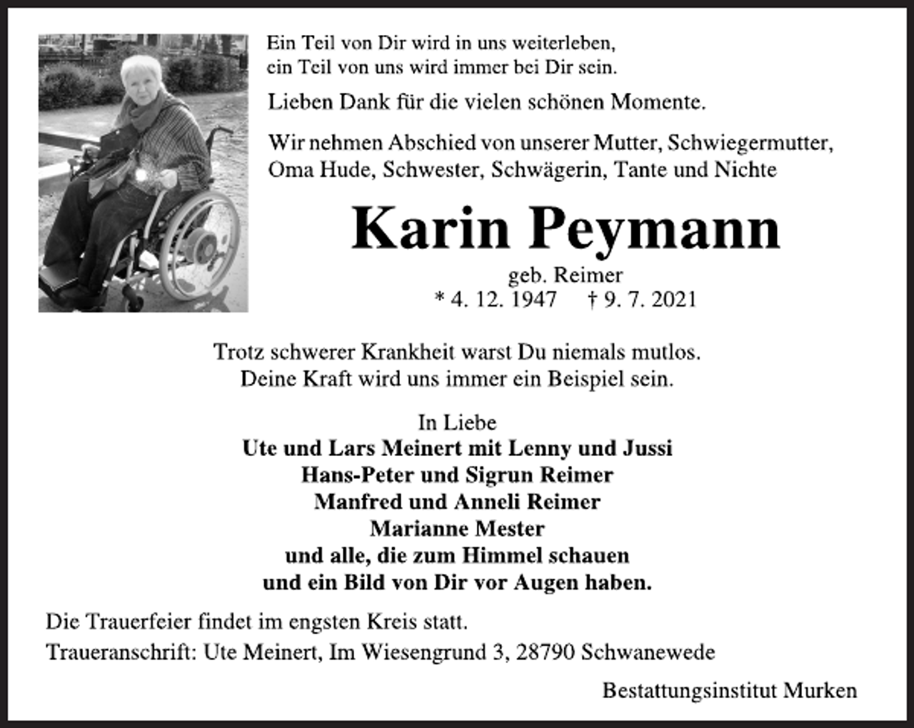 <p>Ein Teil von Dir wird in uns weiterleben,<br />ein Teil von uns wird immer bei Dir sein.<br />Lieben Dank für die vielen schönen Momente.<br />Wir nehmen Abschied von unserer Mutter, Schwiegermutter,<br />Oma Hude, Schwester, Schwägerin, Tante und Nichte<br />Karin Peymann<br />geb. Reimer<br />* 4. 12. 1947 † 9. 7. 2021<br />Trotz schwerer Krankheit warst Du niemals mutlos.<br />Deine Kraft wird uns immer ein Beispiel sein.<br />In Liebe<br />Ute und Lars Meinert mit Lenny und Jussi<br />Hans-Peter und Sigrun Reimer<br />Manfred und Anneli Reimer<br />Marianne Mester<br />und alle, die zum Himmel schauen<br />und ein Bild von Dir vor Augen haben.<br />Die Trauerfeier findet im engsten Kreis statt.<br />Traueranschrift: Ute Meinert, Im Wiesengrund 3, 28790 Schwanewede<br />Bestattungsinstitut Murken</p>