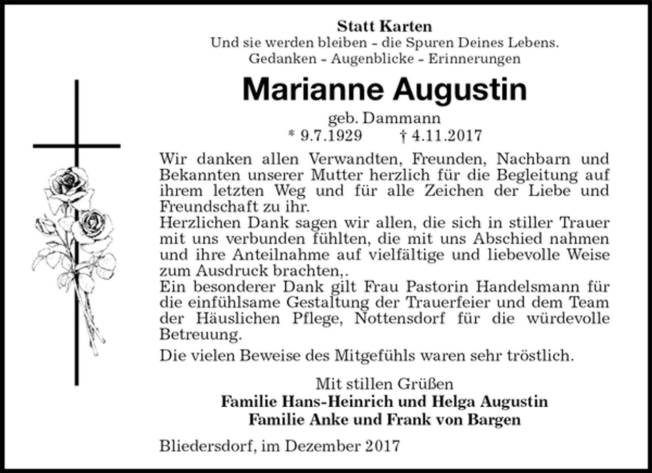 <p>Statt Karten<br />Und sie werden bleiben - die Spuren Deines Lebens.<br />Gedanken - Augenblicke - Erinnerungen<br />Marianne Augustin<br />geb. Dammann<br />* 9.7.1929 † 4.11.2017<br />Wir danken allen Verwandten, Freunden, Nachbarn und<br />Bekannten unserer Mutter herzlich für die Begleitung auf<br />ihrem letzten Weg und für alle Zeichen der Liebe und<br />Freundschaft zu ihr.<br />Herzlichen Dank sagen wir allen, die sich in stiller Trauer<br />mit uns verbunden fühlten, die mit uns Abschied nahmen<br />und ihre Anteilnahme auf vielfältige und liebevolle Weise<br />zum Ausdruck brachten,.<br />Ein besonderer Dank gilt Frau Pastorin Handelsmann für<br />die einfühlsame Gestaltung der Trauerfeier und dem Team<br />der Häuslichen Pflege, Nottensdorf für die würdevolle<br />Betreuung.<br />Die vielen Beweise des Mitgefühls waren sehr tröstlich.<br />Mit stillen Grüßen<br />Familie Hans-Heinrich und Helga Augustin<br />Familie Anke und Frank von Bargen<br />Bliedersdorf, im Dezember 2017</p>