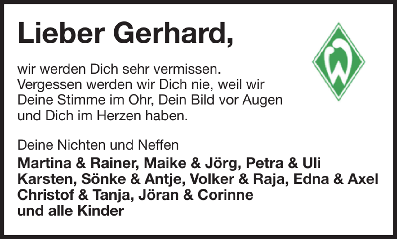 <p>Lieber Gerhard,<br />wir werden Dich sehr vermissen.<br />Vergessen werden wir Dich nie, weil wir<br />Deine Stimme im Ohr, Dein Bild vor Augen<br />und Dich im Herzen haben.</p><p>Deine Nichten und Neffen<br />Martina &amp; Rainer, Maike &amp; Jörg, Petra &amp; Uli<br />Karsten, Sönke &amp; Antje, Volker &amp; Raja, Edna &amp; Axel<br />Christof &amp; Tanja, Jöran &amp; Corinne<br />und alle Kinder</p>