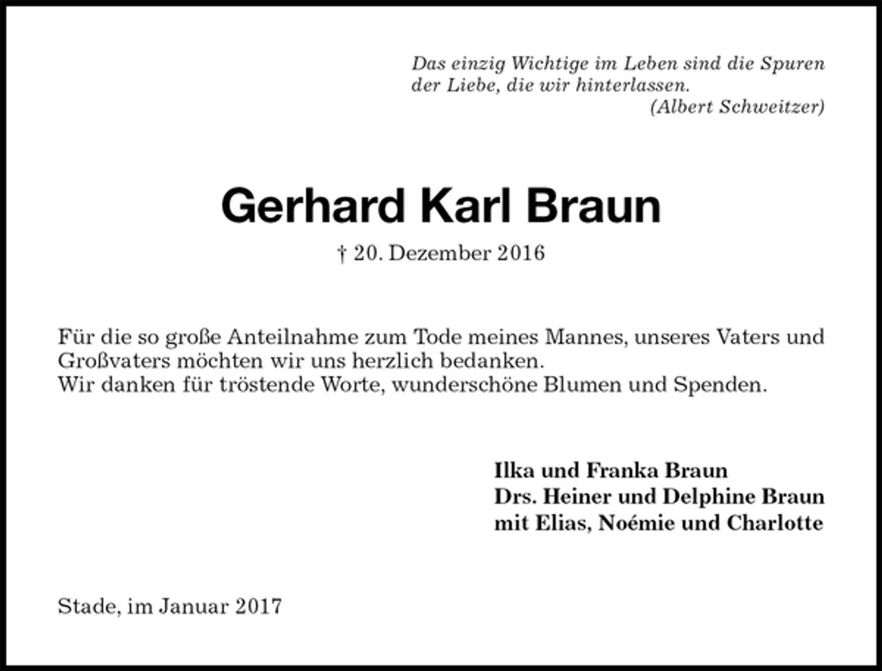<p>Das einzig Wichtige im Leben sind die Spuren<br />der Liebe, die wir hinterlassen.<br />(Albert Schweitzer)<br />Gerhard Karl Braun<br />† 20. Dezember 2016<br />Für die so große Anteilnahme zum Tode meines Mannes, unseres Vaters und Großvaters möchten wir uns herzlich bedanken.<br />Wir danken für tröstende Worte, wunderschöne Blumen und Spenden.<br />Ilka und Franka Braun<br />Drs. Heiner und Delphine Braun<br />mit Elias, Noémie und Charlotte<br />Stade, im Januar 2017</p>