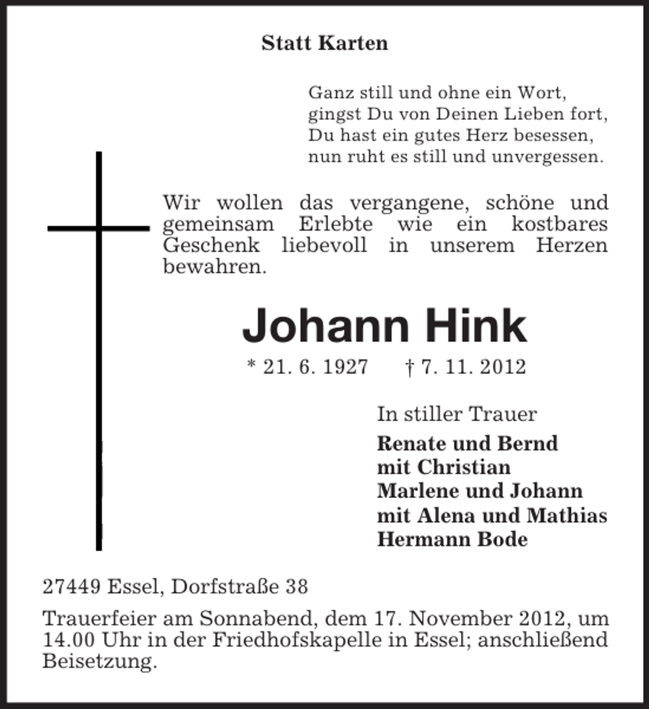 <p>Statt Karten<br />Ganz still und ohne ein Wort,<br />gingst Du von Deinen Lieben fort,<br />Du hast ein gutes Herz besessen,<br />nun ruht es still und unvergessen.</p><p>Wir wollen das vergangene, schöne und<br />gemeinsam Erlebte wie ein kostbares<br />Geschenk liebevoll in unserem Herzen<br />bewahren.</p><p>Johann Hink<br />* 21. 6. 1927</p><p>† 7. 11. 2012<br />In stiller Trauer<br />Renate und Bernd<br />mit Christian<br />Marlene und Johann<br />mit Alena und Mathias<br />Hermann Bode</p><p>27449 Essel, Dorfstraße 38<br />Trauerfeier am Sonnabend, dem 17. November 2012, um<br />14.00 Uhr in der Friedhofskapelle in Essel; anschließend<br />Beisetzung.</p>