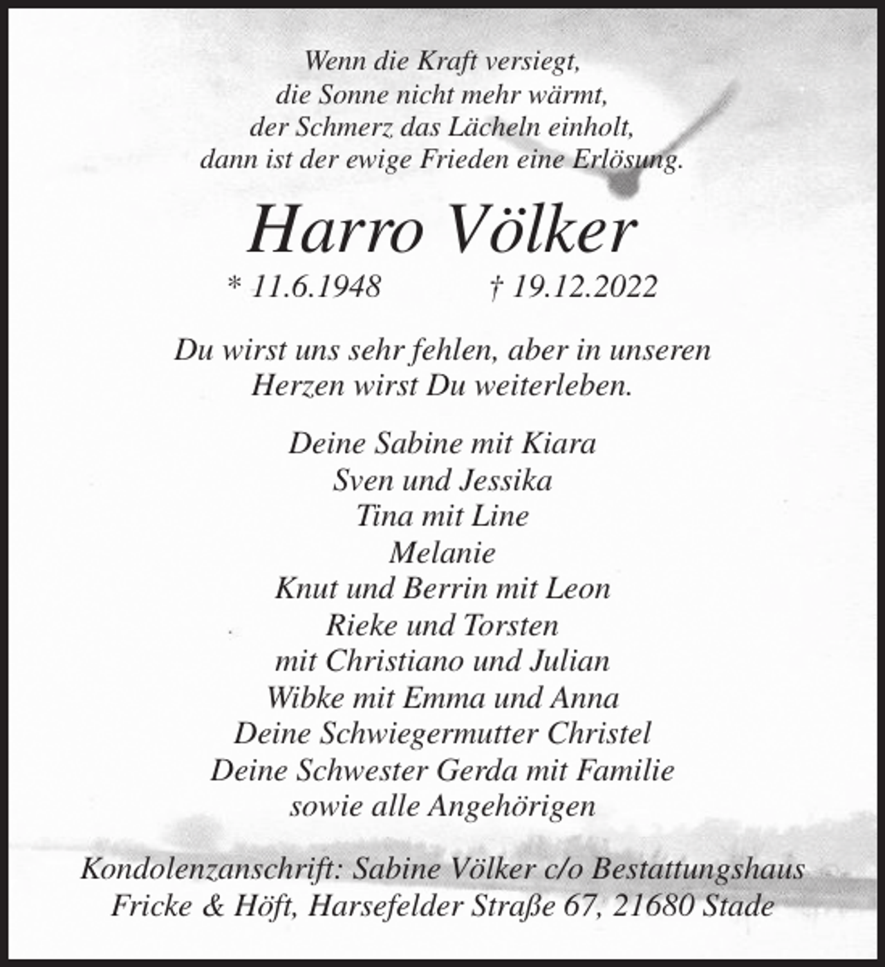 <p>Wenn die Kraft versiegt,<br />die Sonne nicht mehr wärmt,<br />der Schmerz das Lächeln einholt,<br />dann ist der ewige Frieden eine Erlösung.<br />Harro Völker<br />* 11.6.1948 † 19.12.2022<br />Du wirst uns sehr fehlen, aber in unseren<br />Herzen wirst Du weiterleben.<br />Deine Sabine mit Kiara<br />Sven und Jessika<br />Tina mit Line<br />Melanie<br />Knut und Berrin mit Leon<br />Rieke und Torsten<br />mit Christiano und Julian<br />Wibke mit Emma und Anna<br />Deine Schwiegermutter Christel<br />Deine Schwester Gerda mit Familie<br />sowie alle Angehörigen<br />Kondolenzanschrift: Sabine Völker c/o Bestattungshaus<br />Fricke &amp; Höft, Harsefelder Straße 67, 21680 Stade</p>