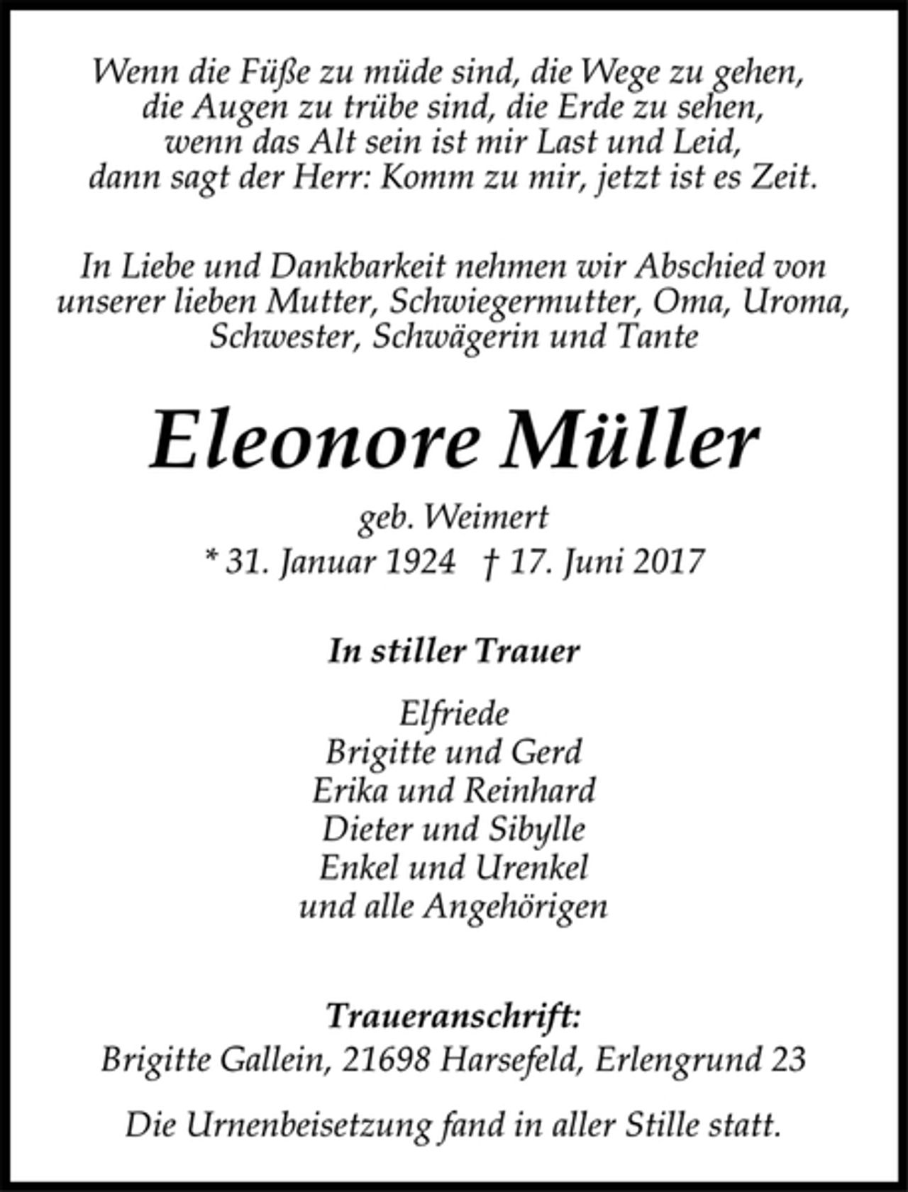 <p>Wenn die Füße zu müde sind, die Wege zu gehen,<br />die Augen zu trübe sind, die Erde zu sehen,<br />wenn das Alt sein ist mir Last und Leid,<br />dann sagt der Herr: Komm zu mir, jetzt ist es Zeit.<br />In Liebe und Dankbarkeit nehmen wir Abschied von<br />unserer lieben Mutter, Schwiegermutter, Oma, Uroma,<br />Schwester, Schwägerin und Tante<br />Eleonore Müller<br />geb. Weimert<br />* 31. Januar 1924 † 17. Juni 2017<br />In stiller Trauer<br />Elfriede<br />Brigitte und Gerd<br />Erika und Reinhard<br />Dieter und Sibylle<br />Enkel und Urenkel<br />und alle Angehörigen<br />Traueranschrift:<br />Brigitte Gallein, 21698 Harsefeld, Erlengrund 23<br />Die Urnenbeisetzung fand in aller Stille statt.</p>