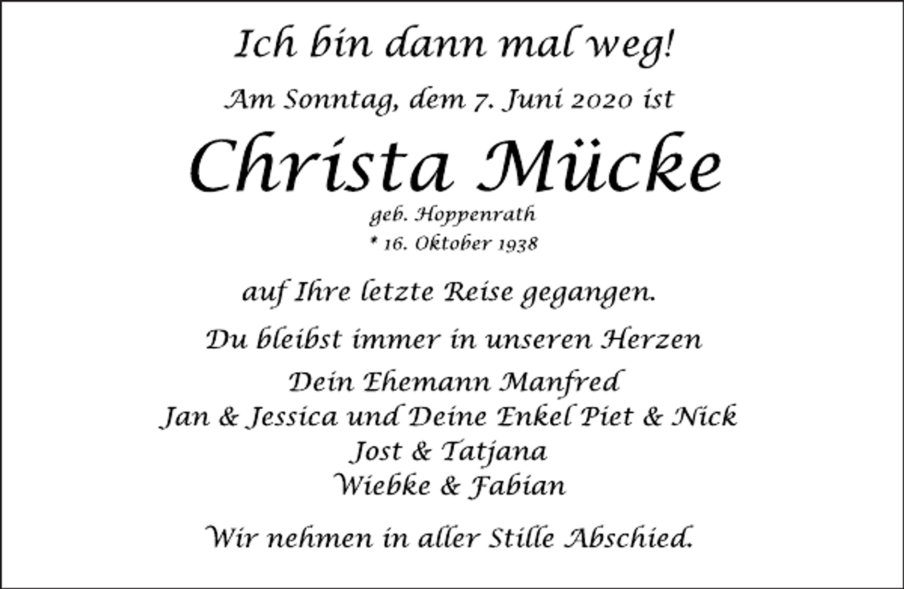 <p>Ich bin dann mal weg!<br />Am Sonntag, dem 7. Juni 2020 ist<br />Christa Mücke<br />geb. Hoppenrath<br />* 16. Oktober 1938<br />auf Ihre letzte Reise gegangen.<br />Du bleibst immer in unseren Herzen<br />Dein Ehemann Manfred<br />Jan &amp; Jessica und Deine Enkel Piet &amp; Nick<br />Jost &amp; Tatjana<br />Wiebke &amp; Fabian<br />Wir nehmen in aller Stille Abschied.</p>