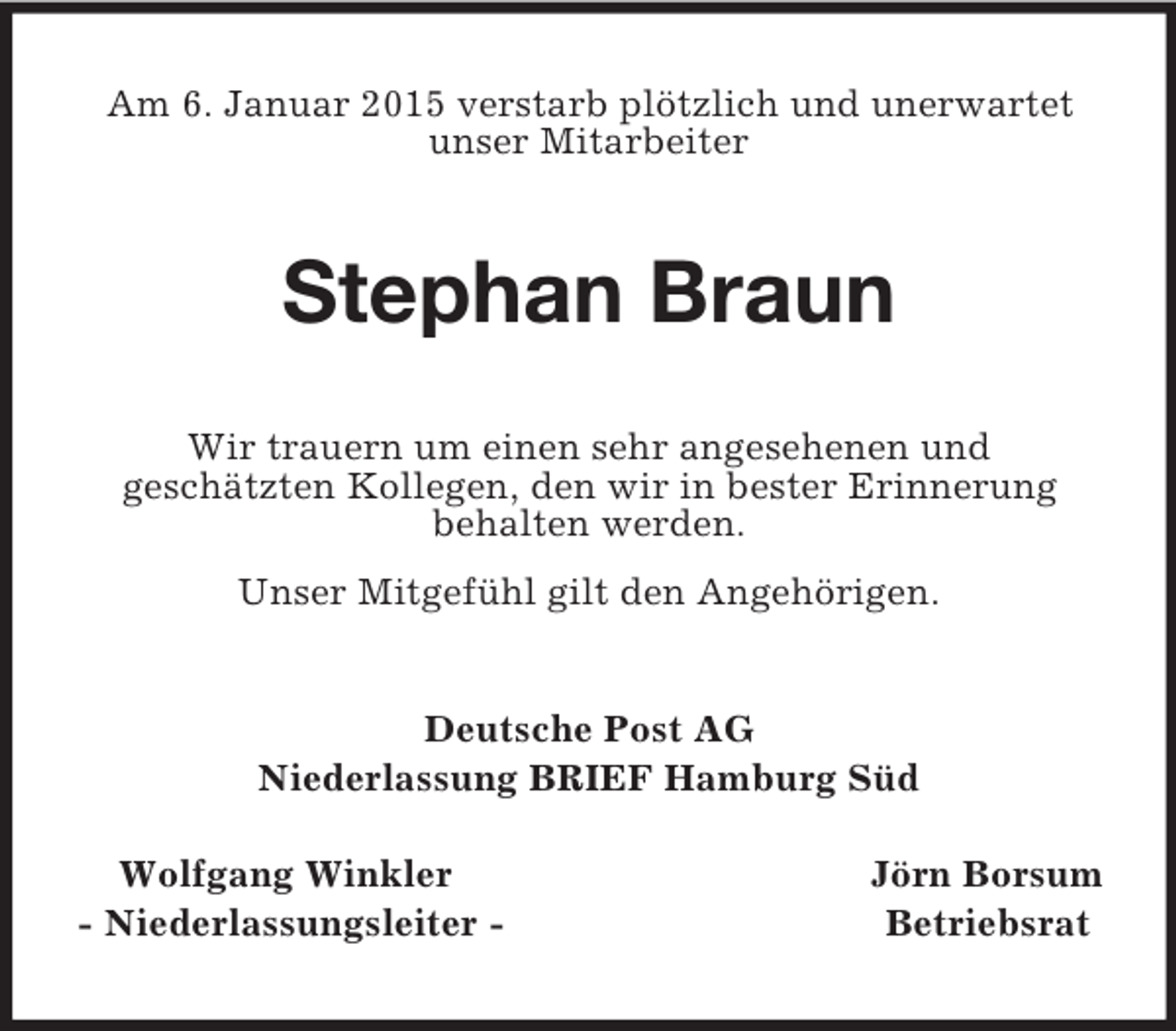 <p>Am 6. Januar 2015 verstarb plötzlich und unerwartet<br />unser Mitarbeiter<br />Stephan Braun<br />Wir trauern um einen sehr angesehenen und<br />geschätzten Kollegen, den wir in bester Erinnerung<br />behalten werden.<br />Unser Mitgefühl gilt den Angehörigen.<br />Deutsche Post AG<br />Niederlassung BRIEF Hamburg Süd</p><p>Wolfgang Winkler Jörn Borsum<br />- Niederlassungsleiter - Betriebsrat</p>