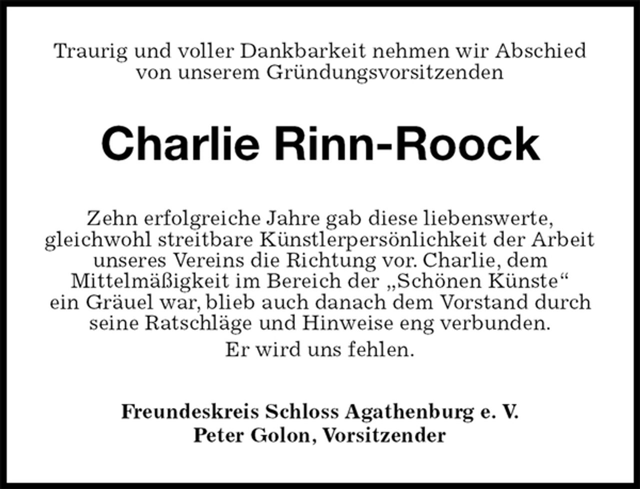 <p>Traurig und voller Dankbarkeit nehmen wir Abschied<br />von unserem Gründungsvorsitzenden<br />Charlie Rinn-Roock<br />Zehn erfolgreiche Jahre gab diese liebenswerte,<br />gleichwohl streitbare Künstlerpersönlichkeit der Arbeit<br />unseres Vereins die Richtung vor. Charlie, dem<br />Mittelmäßigkeit im Bereich der „Schönen Künste“<br />ein Gräuel war, blieb auch danach dem Vorstand durch seine Ratschläge und Hinweise eng verbunden.<br />Er wird uns fehlen.<br />Freundeskreis Schloss Agathenburg e. V.<br />Peter Golon, Vorsitzender</p>