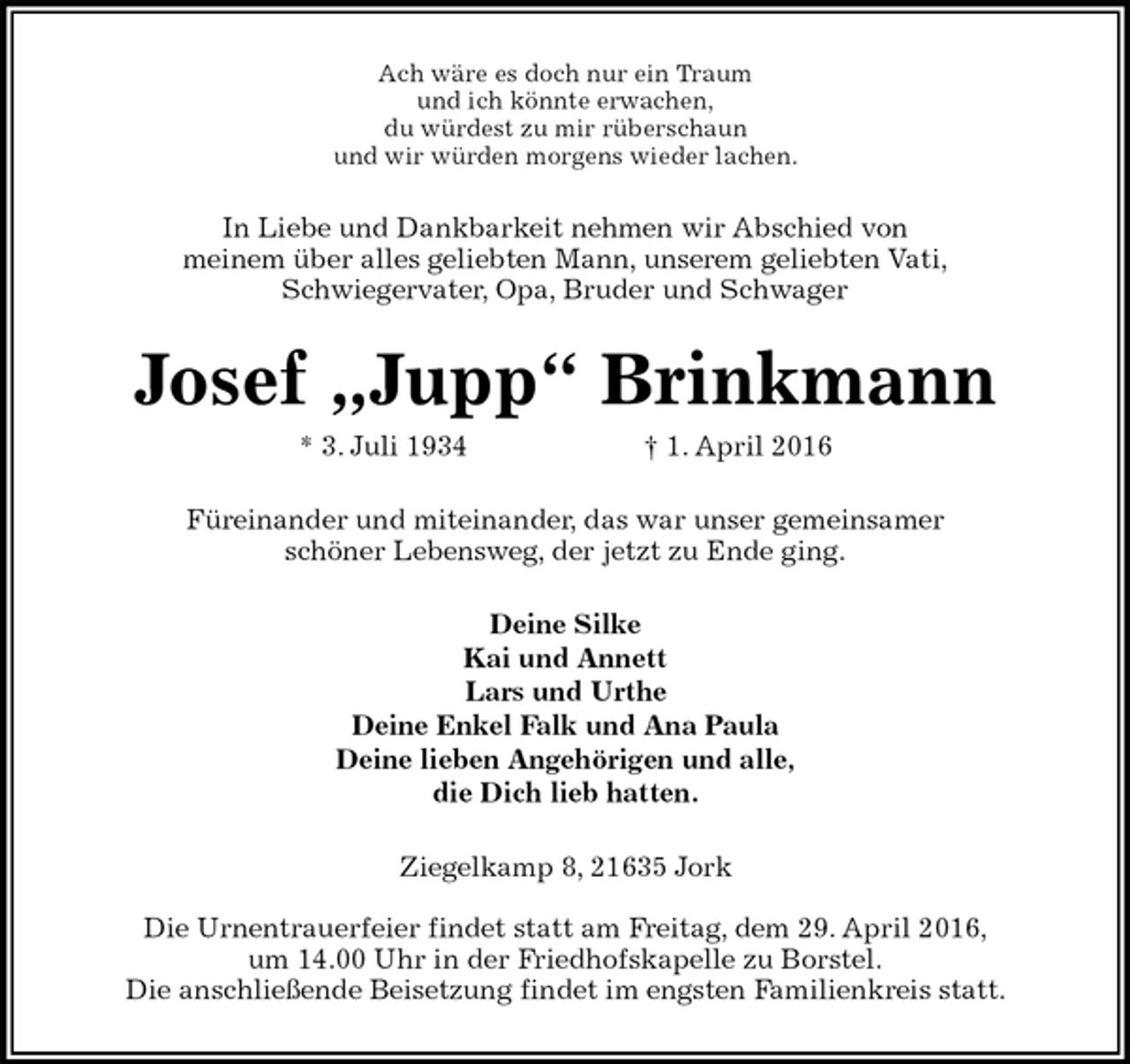 <p>Ach wäre es doch nur ein Traum<br />und ich könnte erwachen,<br />du würdest zu mir rüberschaun<br />und wir würden morgens wieder lachen.<br />In Liebe und Dankbarkeit nehmen wir Abschied von<br />meinem über alles geliebten Mann, unserem geliebten Vati,<br />Schwiegervater, Opa, Bruder und Schwager<br />Josef „Jupp“ Brinkmann<br />* 3. Juli 1934 † 1. April 2016<br />Füreinander und miteinander, das war unser gemeinsamer<br />schöner Lebensweg, der jetzt zu Ende ging.<br />Deine Silke<br />Kai und Annett<br />Lars und Urthe<br />Deine Enkel Falk und Ana Paula<br />Deine lieben Angehörigen und alle,<br />die Dich lieb hatten.<br />Ziegelkamp 8, 21635 Jork</p>
<p>Die Urnentrauerfeier findet statt am Freitag, dem 29. April 2016,<br />um 14.00 Uhr in der Friedhofskapelle zu Borstel.<br />Die anschließende Beisetzung findet im engsten Familienkreis statt.</p>