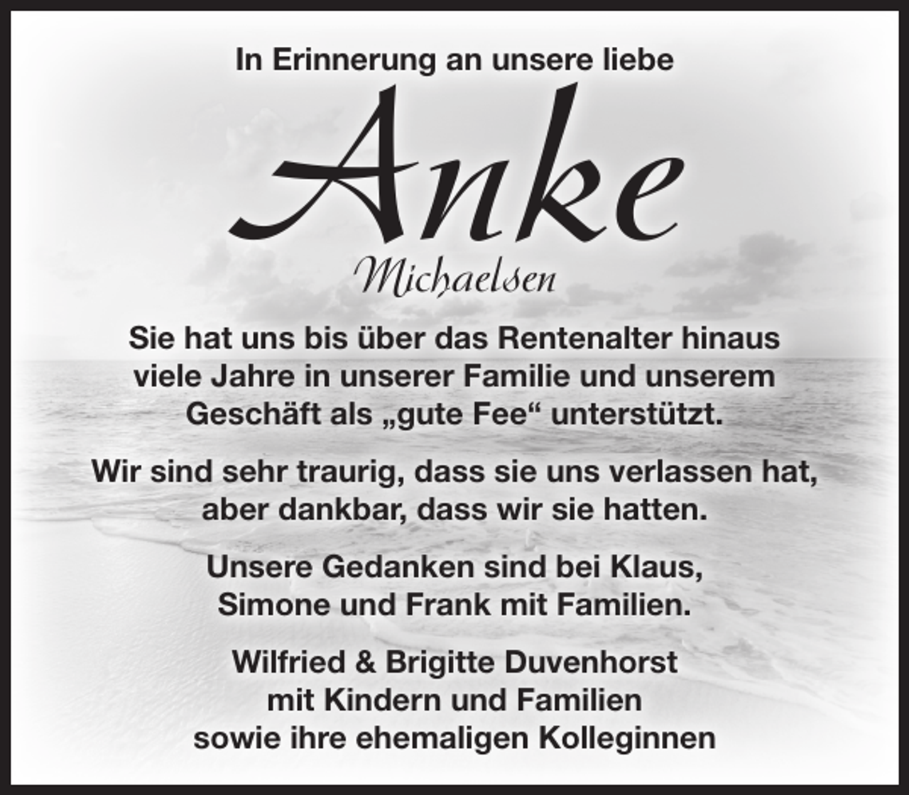 <p>In Erinnerung an unsere liebe<br />Anke Michaelsen<br />Sie hat uns bis über das Rentenalter hinaus<br />viele Jahre in unserer Familie und unserem<br />Geschäft als „gute Fee“ unterstützt.</p>
<p>Wir sind sehr traurig, dass sie uns verlassen hat,<br />aber dankbar, dass wir sie hatten.</p>
<p>Unsere Gedanken sind bei Klaus,<br />Simone und Frank mit Familien.</p>
<p>Wilfried &amp; Brigitte Duvenhorst<br />mit Kindern und Familien<br />sowie ihre ehemaligen Kolleginnen</p>