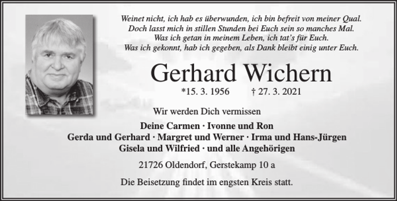 <p>Weinet nicht, ich hab es überwunden, ich bin befreit von meiner Qual.<br />Doch lasst mich in stillen Stunden bei Euch sein so manches Mal.<br />Was ich getan in meinem Leben, ich tat's für Euch.<br />Was ich gekonnt, hab ich gegeben, als Dank bleibt einig unter Euch.<br />Gerhard Wichern<br />*15. 3. 1956 † 27. 3. 2021<br />Wir werden Dich vermissen<br />Deine Carmen ∙ Ivonne und Ron<br />Gerda und Gerhard ∙ Margret und Werner ∙ Irma und Hans-Jürgen<br />Gisela und Wilfried ∙ und alle Angehörigen<br />21726 Oldendorf, Gerstekamp 10 a<br />Die Beisetzung findet im engsten Kreis statt.</p>