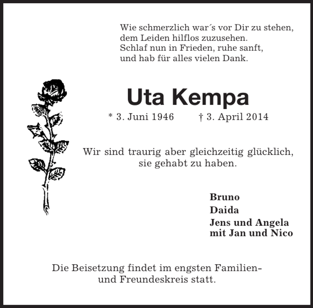 <p>Wie schmerzlich war´s vor Dir zu stehen,<br />dem Leiden hilflos zuzusehen.<br />Schlaf nun in Frieden, ruhe sanft,<br />und hab für alles vielen Dank.<br />Uta Kempa<br />* 3. Juni 1946 † 3. April 2014<br />Wir sind traurig aber gleichzeitig glücklich,<br />sie gehabt zu haben.<br />Bruno<br />Daida<br />Jens und Angela<br />mit Jan und Nico<br />Die Beisetzung findet im engsten Familien-<br />und Freundeskreis statt.</p>