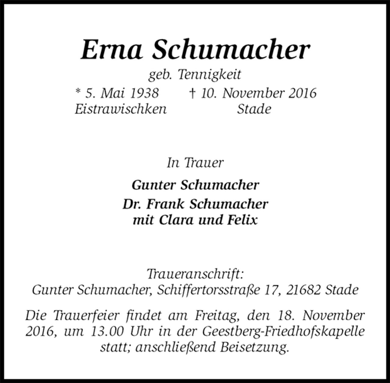 <p>Erna Schumacher<br />geb. Tennigkeit<br />* 5. Mai 1938 † 10. November 2016<br />Eistrawischken Stade<br />In Trauer<br />Gunter Schumacher<br />Dr. Frank Schumacher<br />mit Clara und Felix<br />Traueranschrift:<br />Gunter Schumacher, Schiffertorsstraße 17, 21682 Stade<br />Die Trauerfeier findet am Freitag, den 18. November 2016, um 13.00 Uhr in der Geestberg-Friedhofskapelle statt; anschließend Beisetzung.</p>