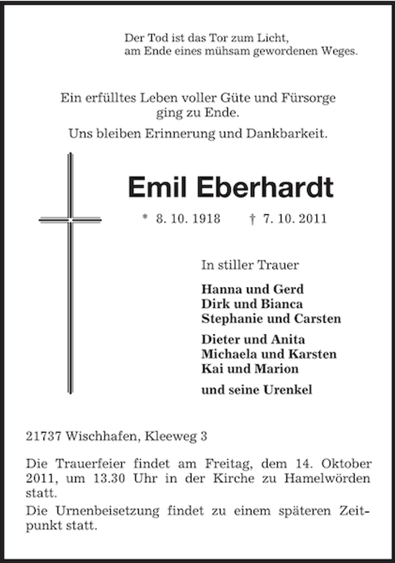<p>Der Tod ist das Tor zum Licht,<br />am Ende eines mühsam gewordenen Weges.<br />Ein erfülltes Leben voller Güte und Fürsorge<br />ging zu Ende.<br />Uns bleiben Erinnerung und Dankbarkeit.<br />Emil Eberhardt<br />* 8. 10. 1918 † 7. 10. 2011<br />In stiller Trauer<br />Hanna und Gerd<br />Dirk und Bianca<br />Stephanie und Carsten<br />Dieter und Anita<br />Michaela und Karsten<br />Kai und Marion<br />und seine Urenkel<br />21737 Wischhafen, Kleeweg 3</p><p>Die Trauerfeier findet am Freitag, dem 14. Oktober 2011, um 13.30 Uhr in der Kirche zu Hamelwörden statt.<br />Die Urnenbeisetzung findet zu einem späteren Zeitpunkt statt.</p>