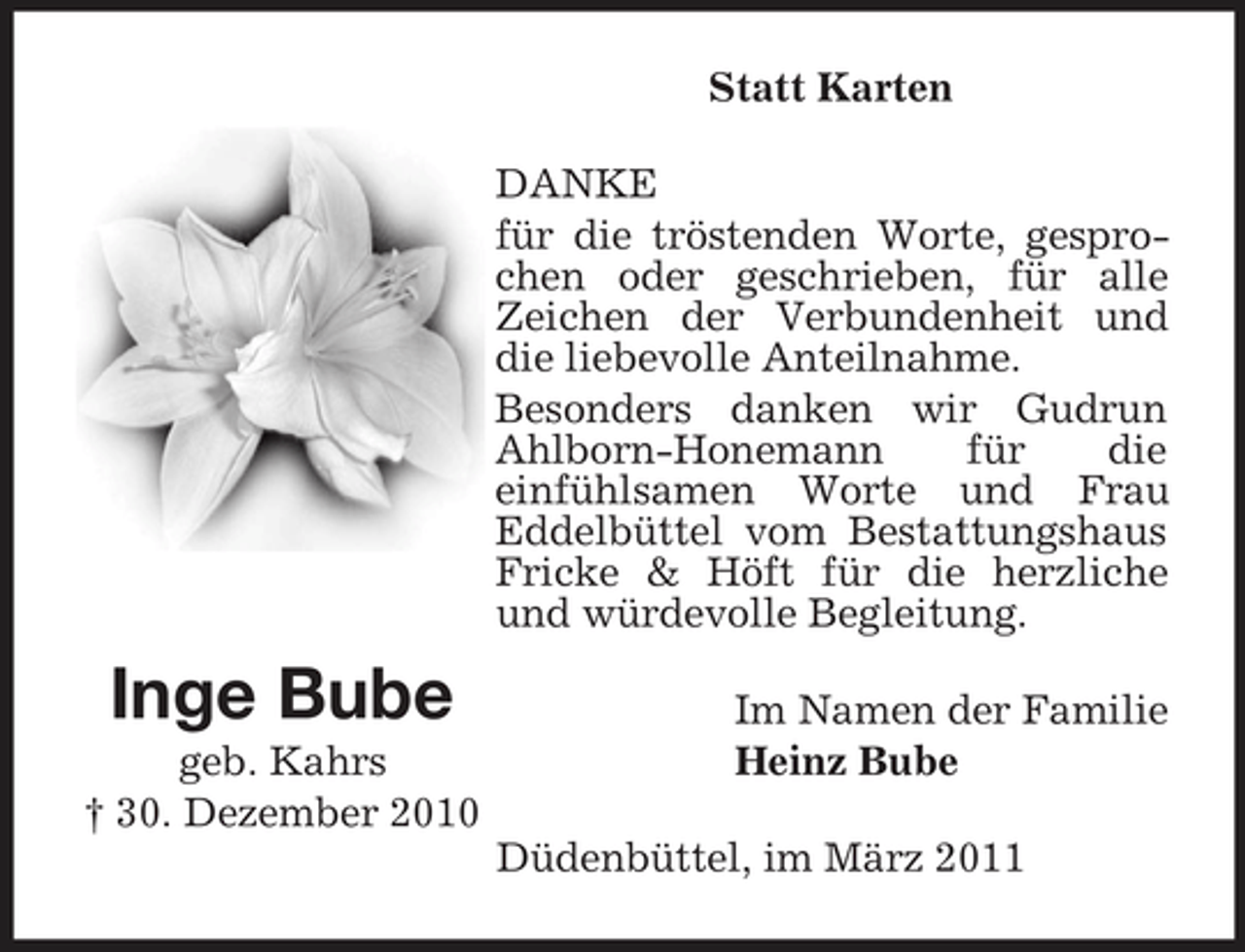 <p>Statt Karten DANKE für die tröstenden Worte, gesprochen oder geschrieben, für alle Zeichen der Verbundenheit und die liebevolle Anteilnahme. Besonders danken wir Gudrun Ahlborn-Honemann für die einfühlsamen Worte und Frau Eddelbüttel vom Bestattungshaus Fricke &amp; Höft für die herzliche und würdevolle Begleitung.</p><p>Inge Bube<br />geb. Kahrs † 30. Dezember 2010</p><p>Im Namen der Familie Heinz Bube Düdenbüttel, im März 2011</p>