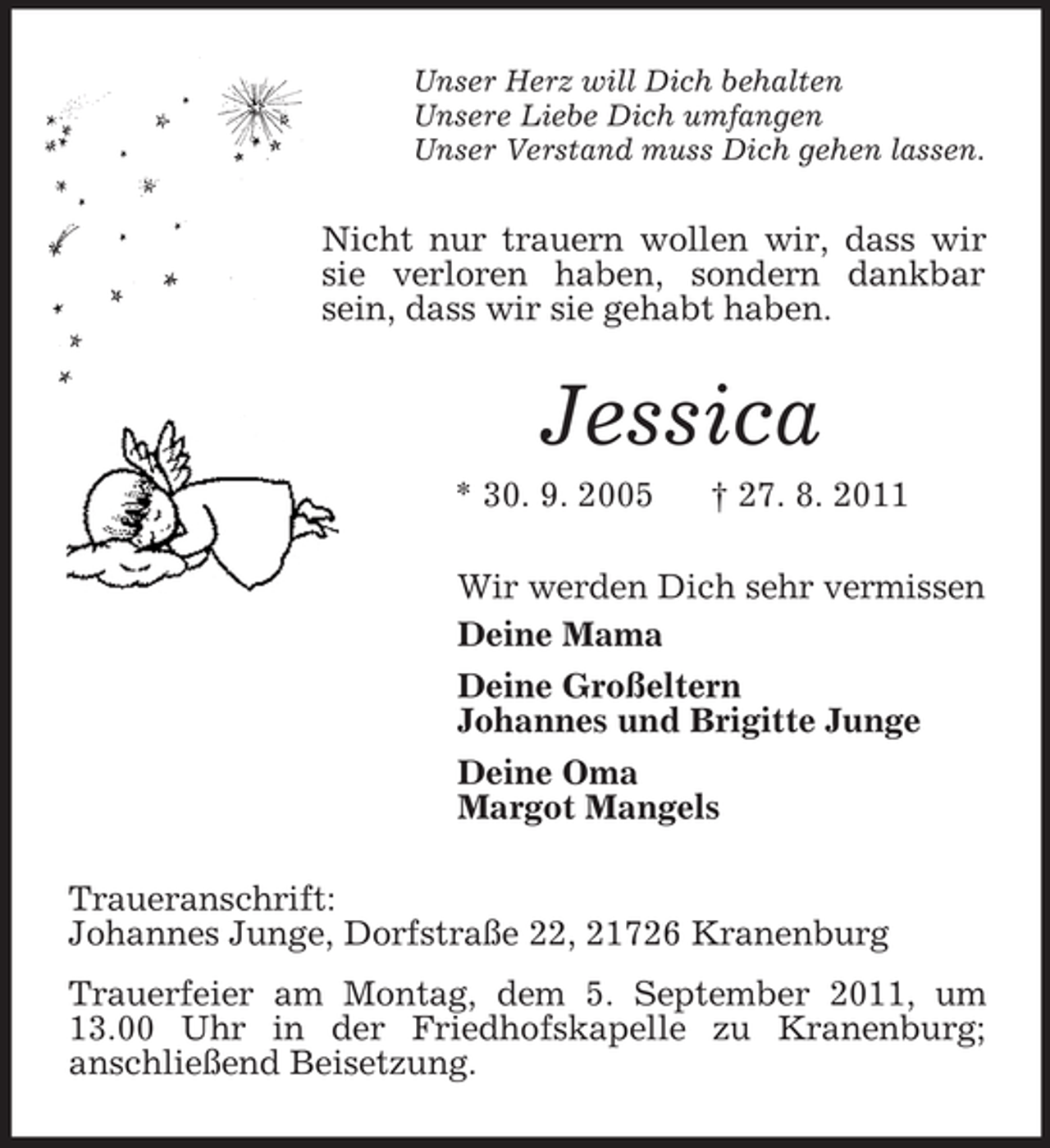 <p>Unser Herz will Dich behalten<br />Unsere Liebe Dich umfangen<br />Unser Verstand muss Dich gehen lassen.</p><p>Nicht nur trauern wollen wir, dass wir<br />sie verloren haben, sondern dankbar<br />sein, dass wir sie gehabt haben.</p><p>Jessica<br />* 30. 9. 2005</p><p>† 27. 8. 2011</p><p>Wir werden Dich sehr vermissen<br />Deine Mama<br />Deine Großeltern<br />Johannes und Brigitte Junge<br />Deine Oma<br />Margot Mangels<br />Traueranschrift:<br />Johannes Junge, Dorfstraße 22, 21726 Kranenburg<br />Trauerfeier am Montag, dem 5. September 2011, um<br />13.00 Uhr in der Friedhofskapelle zu Kranenburg;<br />anschließend Beisetzung.</p>