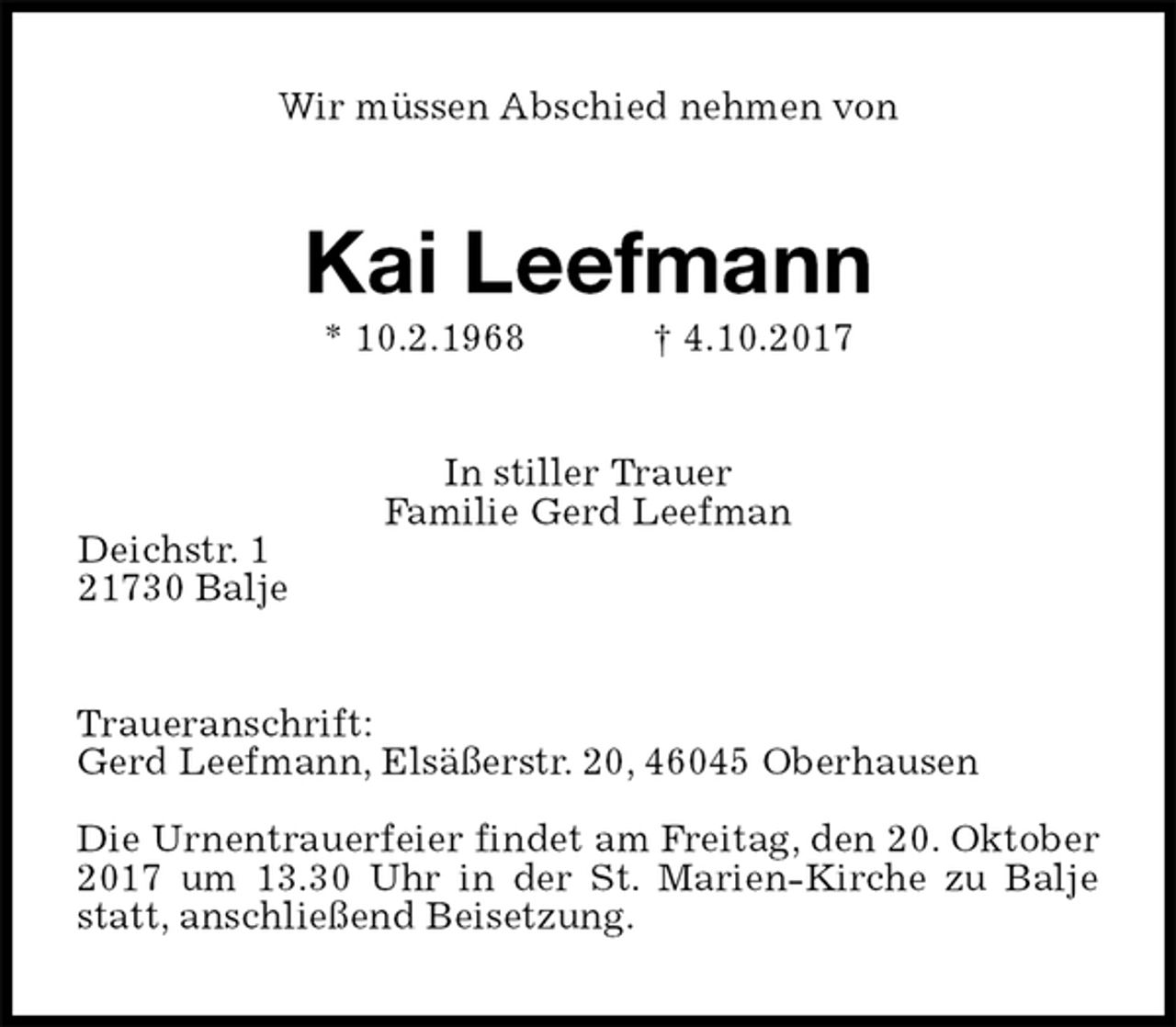 <p>Wir müssen Abschied nehmen von<br />Kai Leefmann<br />* 10.2.1968 † 4.10.2017<br />In stiller Trauer<br />Familie Gerd Leefman<br />Deichstr. 1<br />21730 Balje<br />Traueranschrift:<br />Gerd Leefmann, Elsäßerstr. 20, 46045 Oberhausen</p>
<p>Die Urnentrauerfeier findet am Freitag, den 20. Oktober 2017 um 13.30 Uhr in der St. Marien-Kirche zu Balje statt, anschließend Beisetzung.</p>