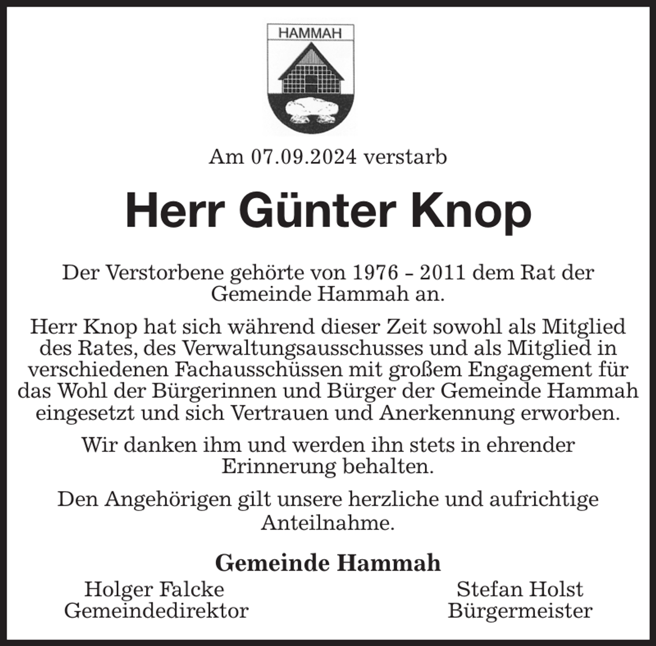 <p>Am 07.09.2024 verstarb<br />Herr Günter Knop<br />Der Verstorbene gehörte von 1976 - 2011 dem Rat der<br />Gemeinde Hammah an.<br />Herr Knop hat sich während dieser Zeit sowohl als Mitglied des Rates, des Verwaltungsausschusses und als Mitglied in verschiedenen Fachausschüssen mit großem Engagement für das Wohl der Bürgerinnen und Bürger der Gemeinde Hammah eingesetzt und sich Vertrauen und Anerkennung erworben.<br />Wir danken ihm und werden ihn stets in ehrender<br />Erinnerung behalten.<br />Den Angehörigen gilt unsere herzliche und aufrichtige<br />Anteilnahme.<br />Gemeinde Hammah<br />Holger Falcke Stefan Holst<br />Gemeindedirektor Bürgermeister</p>