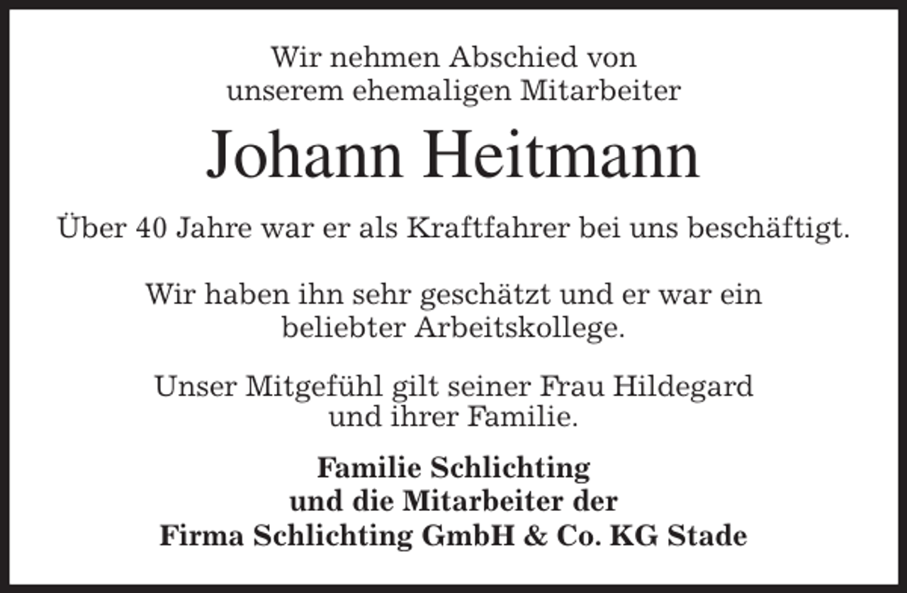<p>Wir nehmen Abschied von<br />unserem ehemaligen Mitarbeiter<br />Johann Heitmann<br />Über 40 Jahre war er als Kraftfahrer bei uns beschäftigt.</p>
<p>Wir haben ihn sehr geschätzt und er war ein<br />beliebter Arbeitskollege.</p>
<p>Unser Mitgefühl gilt seiner Frau Hildegard<br />und ihrer Familie.<br />Familie Schlichting<br />und die Mitarbeiter der<br />Firma Schlichting GmbH &amp; Co. KG Stade</p>