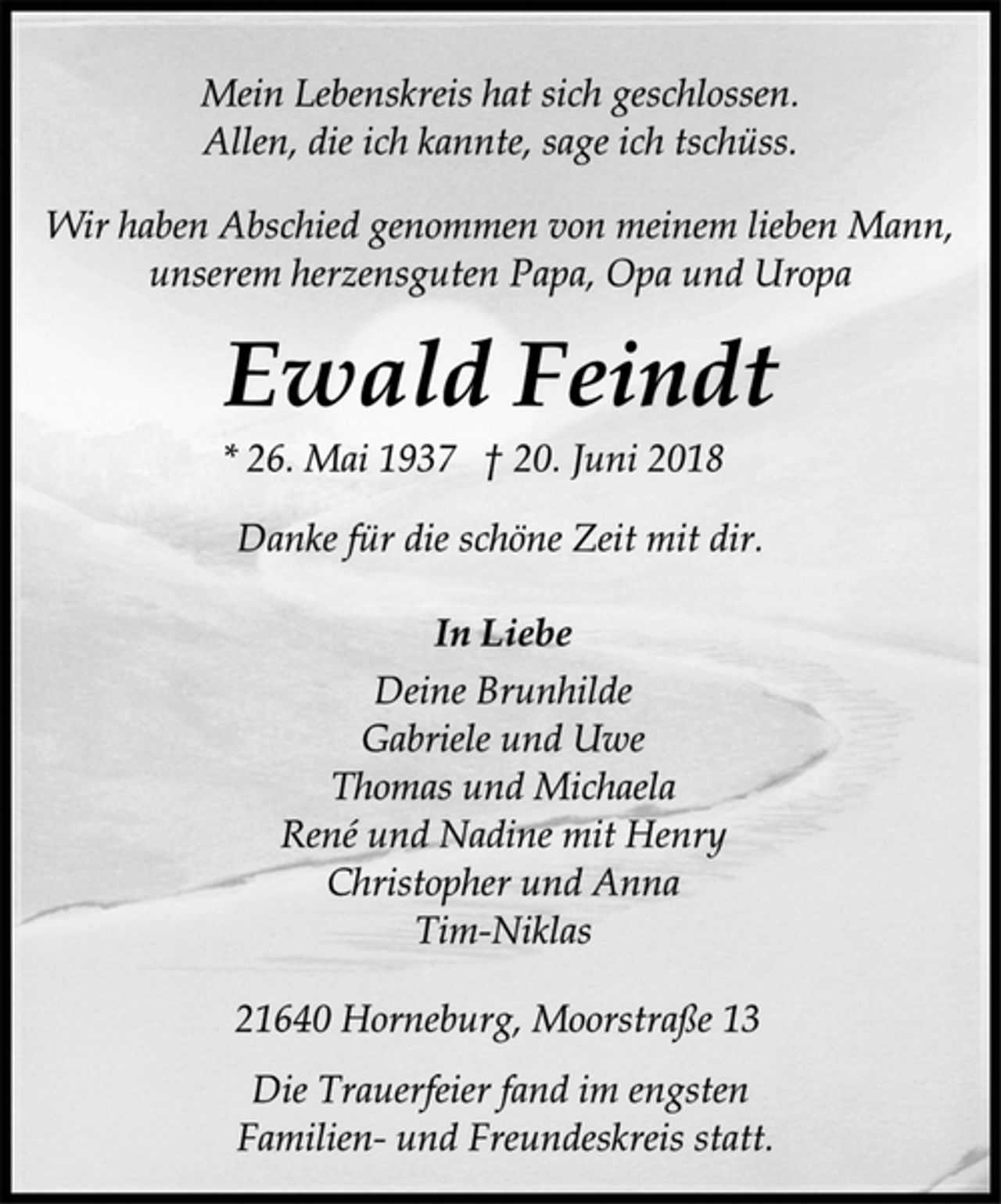 <p>Mein Lebenskreis hat sich geschlossen.<br />Allen, die ich kannte, sage ich tschüss.<br />Wir haben Abschied genommen von meinem lieben Mann,<br />unserem herzensguten Papa, Opa und Uropa<br />Ewald Feindt<br />* 26. Mai 1937 † 20. Juni 2018<br />Danke für die schöne Zeit mit dir.<br />In Liebe<br />Deine Brunhilde<br />Gabriele und Uwe<br />Thomas und Michaela<br />René und Nadine mit Henry<br />Christopher und Anna<br />Tim-Niklas<br />21640 Horneburg, Moorstraße 13<br />Die Trauerfeier fand im engsten<br />Familien- und Freundeskreis statt.</p>