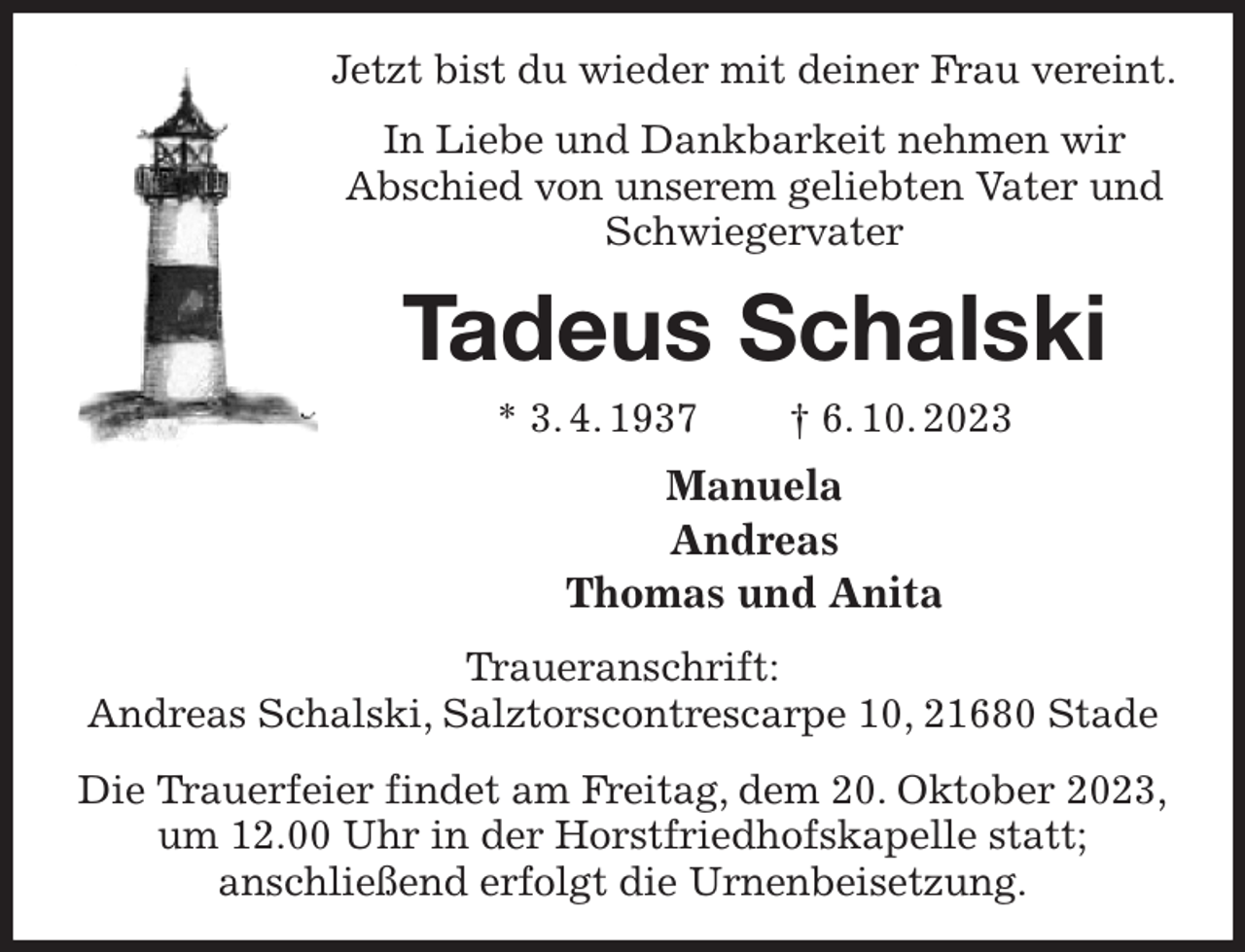 <p>Jetzt bist du wieder mit deiner Frau vereint.<br />In Liebe und Dankbarkeit nehmen wir<br />Abschied von unserem geliebten Vater und Schwiegervater<br />Tadeus Schalski<br />* 3. 4. 1937 † 6. 10. 2023<br />Manuela<br />Andreas<br />Thomas und Anita<br />Traueranschrift:<br />Andreas Schalski, Salztorscontrescarpe 10, 21680 Stade<br />Die Trauerfeier findet am Freitag, dem 20. Oktober 2023,<br />um 12.00 Uhr in der Horstfriedhofskapelle statt;<br />anschließend erfolgt die Urnenbeisetzung.</p>