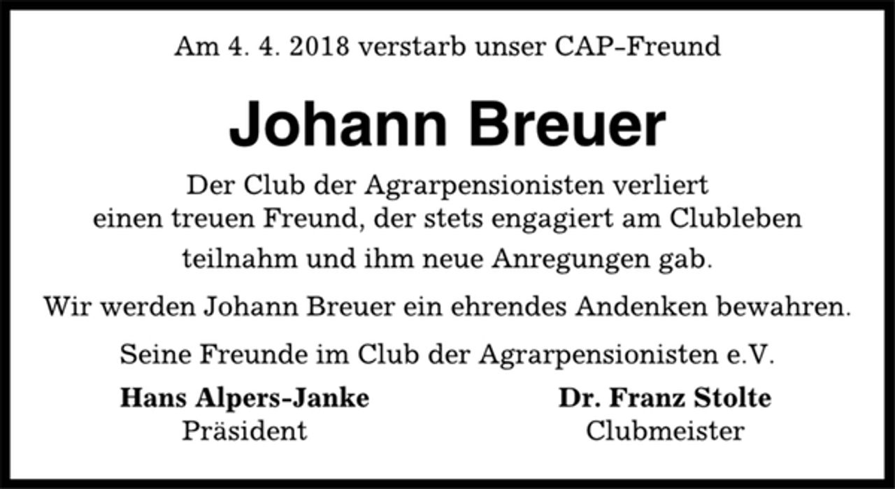 <p>Am 4. 4. 2018 verstarb unser CAP-Freund<br />Johann Breuer<br />Der Club der Agrarpensionisten verliert<br />einen treuen Freund, der stets engagiert am Clubleben<br />teilnahm und ihm neue Anregungen gab.<br />Wir werden Johann Breuer ein ehrendes Andenken bewahren.<br />Seine Freunde im Club der Agrarpensionisten e.V.<br />Hans Alpers-Janke Dr. Franz Stolte<br />Präsident Clubmeister</p>