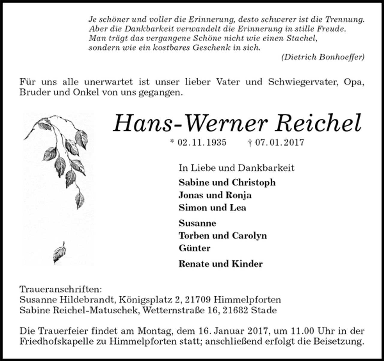 <p>Je schöner und voller die Erinnerung, desto schwerer ist die Trennung.<br />Aber die Dankbarkeit verwandelt die Erinnerung in stille Freude.<br />Man trägt das vergangene Schöne nicht wie einen Stachel,<br />sondern wie ein kostbares Geschenk in sich.<br />(Dietrich Bonhoeffer)<br />Für uns alle unerwartet ist unser lieber Vater und Schwiegervater, Opa,<br />Bruder und Onkel von uns gegangen.<br />Hans-Werner Reichel<br />* 02. 11. 1935 † 07. 01. 2017<br />In Liebe und Dankbarkeit<br />Sabine und Christoph<br />Jonas und Ronja<br />Simon und Lea<br />Susanne<br />Torben und Carolyn<br />Günter<br />Renate und Kinder<br />Traueranschriften:<br />Susanne Hildebrandt, Königsplatz 2, 21709 Himmelpforten<br />Sabine Reichel-Matuschek, Wetternstraße 16, 21682 Stade</p><p>Die Trauerfeier findet am Montag, dem 16. Januar 2017, um 11.00 Uhr in der<br />Friedhofskapelle zu Himmelpforten statt; anschließend erfolgt die Beisetzung.</p>