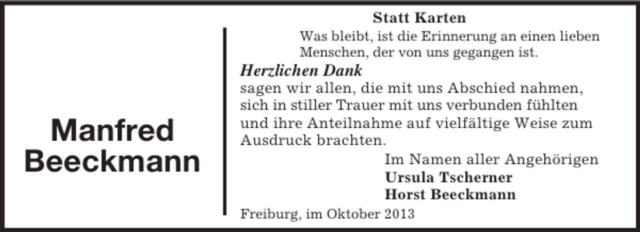 <p>Statt Karten<br />Was bleibt, ist die Erinnerung an einen lieben<br />Menschen, der von uns gegangen ist.</p><p>Herzlichen Dank</p><p>Manfred<br />Beeckmann</p><p>sagen wir allen, die mit uns Abschied nahmen,<br />sich in stiller Trauer mit uns verbunden fühlten<br />und ihre Anteilnahme auf vielfältige Weise zum<br />Ausdruck brachten.<br />Im Namen aller Angehörigen<br />Ursula Tscherner<br />Horst Beeckmann<br />Freiburg, im Oktober 2013</p>