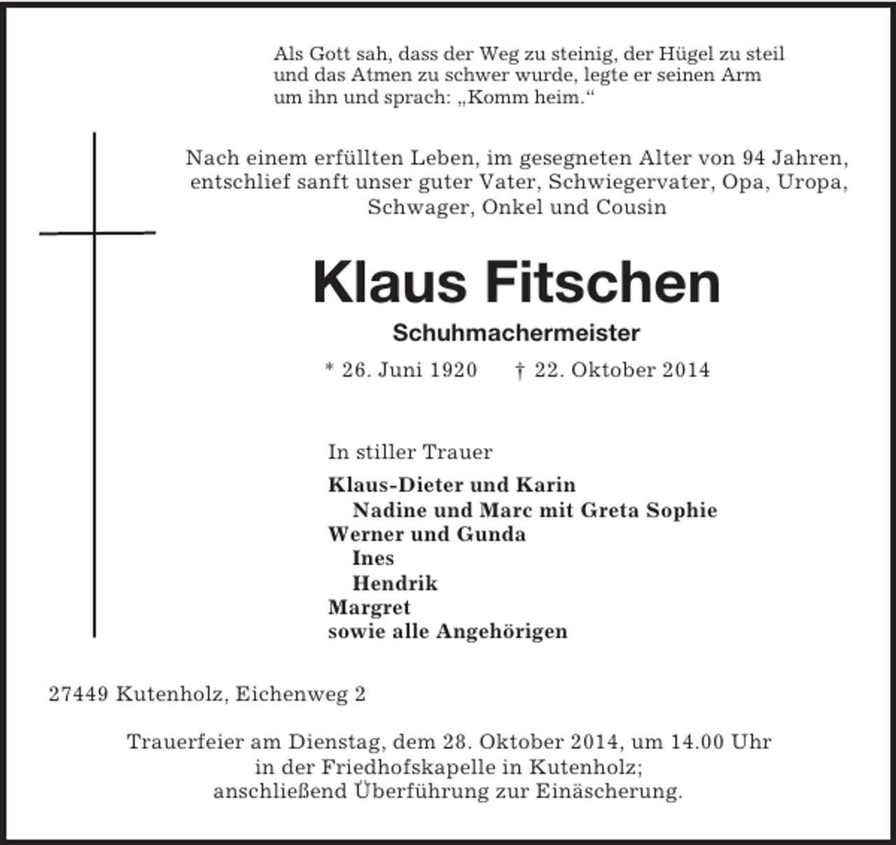 <p>Als Gott sah, dass der Weg zu steinig, der Hügel zu steil<br />und das Atmen zu schwer wurde, legte er seinen Arm<br />um ihn und sprach: „Komm heim.“<br />Nach einem erfüllten Leben, im gesegneten Alter von 94 Jahren,<br />entschlief sanft unser guter Vater, Schwiegervater, Opa, Uropa,<br />Schwager, Onkel und Cousin<br />Klaus Fitschen<br />Schuhmachermeister<br />* 26. Juni 1920 † 22. Oktober 2014<br />In stiller Trauer<br />Klaus-Dieter und Karin<br />Nadine und Marc mit Greta Sophie<br />Werner und Gunda<br />Ines<br />Hendrik<br />Margret<br />sowie alle Angehörigen<br />27449 Kutenholz, Eichenweg 2<br />Trauerfeier am Dienstag, dem 28. Oktober 2014, um 14.00 Uhr<br />in der Friedhofskapelle in Kutenholz;<br />anschließend Überführung zur Einäscherung.</p>