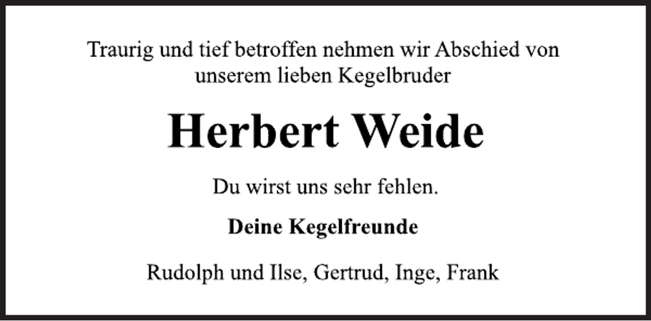 <p>Traurig und tief betroffen nehmen wir Abschied von<br />unserem lieben Kegelbruder<br />Herbert Weide<br />Deine Kegelfreunde<br />Rudolph und Ilse, Gertrud, Inge, Frank<br />Du wirst uns sehr fehlen.</p>