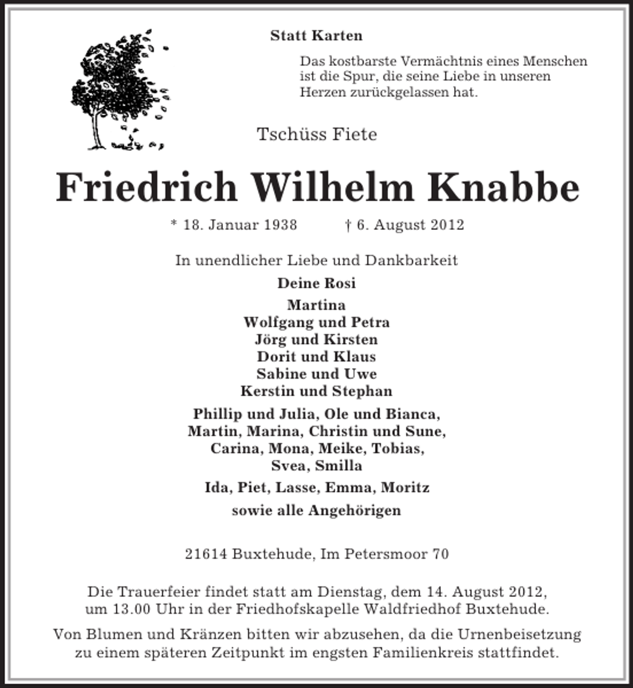 <p>Statt Karten<br />Das kostbarste Vermächtnis eines Menschen<br />ist die Spur, die seine Liebe in unseren<br />Herzen zurückgelassen hat.<br />Tschüss Fiete<br />Friedrich Wilhelm Knabbe<br />* 18. Januar 1938 † 6. August 2012<br />In unendlicher Liebe und Dankbarkeit<br />Deine Rosi<br />Martina<br />Wolfgang und Petra<br />Jörg und Kirsten<br />Dorit und Klaus<br />Sabine und Uwe<br />Kerstin und Stephan<br />Phillip und Julia, Ole und Bianca,<br />Martin, Marina, Christin und Sune,<br />Carina, Mona, Meike, Tobias,<br />Svea, Smilla<br />Ida, Piet, Lasse, Emma, Moritz<br />sowie alle Angehörigen</p><p>21614 Buxtehude, Im Petersmoor 70<br />Die Trauerfeier findet statt am Dienstag, dem 14. August 2012,<br />um 13.00 Uhr in der Friedhofskapelle Waldfriedhof Buxtehude.<br />Von Blumen und Kränzen bitten wir abzusehen, da die Urnenbeisetzung<br />zu einem späteren Zeitpunkt im engsten Familienkreis stattfindet.</p>