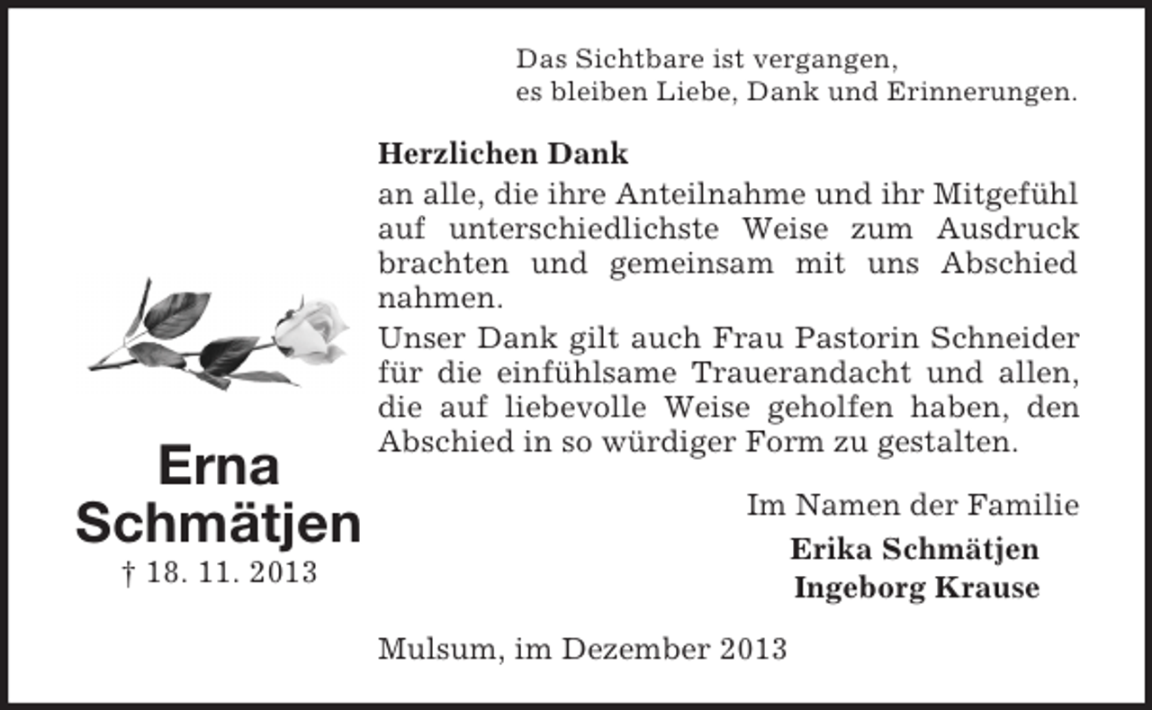 <p>Erna<br />Schmätjen<br />† 18. 11. 2013<br />Das Sichtbare ist vergangen,<br />es bleiben Liebe, Dank und Erinnerungen.<br />Herzlichen Dank<br />an alle, die ihre Anteilnahme und ihr Mitgefühl auf unterschiedlichste Weise zum Ausdruck brachten und gemeinsam mit uns Abschied nahmen.<br />Unser Dank gilt auch Frau Pastorin Schneider für die einfühlsame Trauerandacht und allen, die auf liebevolle Weise geholfen haben, den Abschied in so würdiger Form zu gestalten.<br />Im Namen der Familie<br />Erika Schmätjen<br />Ingeborg Krause<br />Mulsum, im Dezember 2013</p>