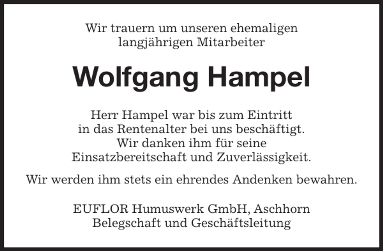 <p>Wir trauern um unseren ehemaligen<br />langjährigen Mitarbeiter<br />Wolfgang Hampel<br />Herr Hampel war bis zum Eintritt<br />in das Rentenalter bei uns beschäftigt.<br />Wir danken ihm für seine<br />Einsatzbereitschaft und Zuverlässigkeit.<br />Wir werden ihm stets ein ehrendes Andenken bewahren.<br />EUFLOR Humuswerk GmbH, Aschhorn<br />Belegschaft und Geschäftsleitung</p>