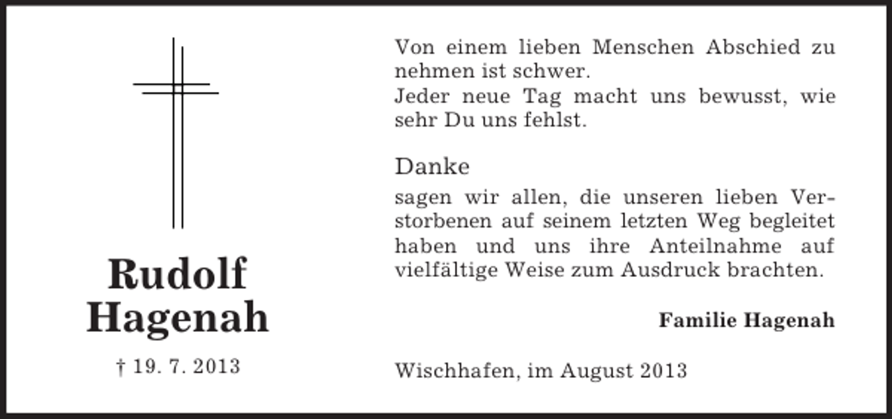 <p>Von einem lieben Menschen Abschied zu<br />nehmen ist schwer.<br />Jeder neue Tag macht uns bewusst, wie<br />sehr Du uns fehlst.</p><p>Danke</p><p>Rudolf<br />Hagenah<br />† 19. 7. 2013</p><p>sagen wir allen, die unseren lieben Verstorbenen auf seinem letzten Weg begleitet<br />haben und uns ihre Anteilnahme auf<br />vielfältige Weise zum Ausdruck brachten.<br />Familie Hagenah<br />Wischhafen, im August 2013</p>