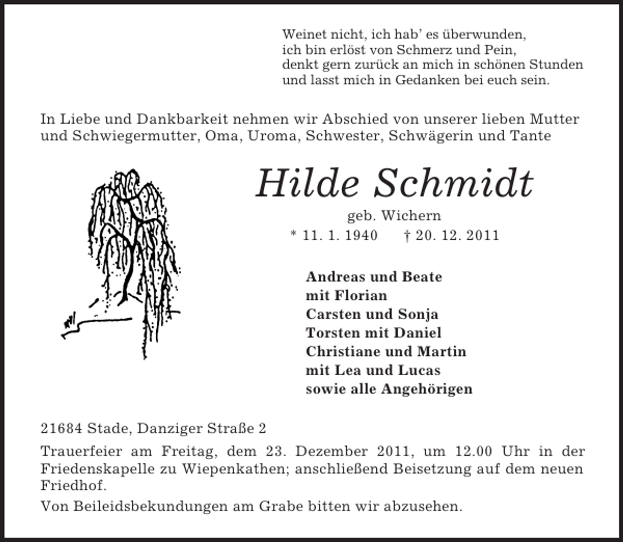 <p>Weinet nicht, ich hab’ es überwunden,<br />ich bin erlöst von Schmerz und Pein,<br />denkt gern zurück an mich in schönen Stunden<br />und lasst mich in Gedanken bei euch sein.<br />In Liebe und Dankbarkeit nehmen wir Abschied von unserer lieben Mutter und Schwiegermutter, Oma, Uroma, Schwester, Schwägerin und Tante<br />Hilde Schmidt<br />geb. Wichern<br />* 11. 1. 1940 † 20. 12. 2011<br />Andreas und Beate<br />mit Florian<br />Carsten und Sonja<br />Torsten mit Daniel<br />Christiane und Martin<br />mit Lea und Lucas<br />sowie alle Angehörigen<br />21684 Stade, Danziger Straße 2<br />Trauerfeier am Freitag, dem 23. Dezember 2011, um 12.00 Uhr in der<br />Friedenskapelle zu Wiepenkathen; anschließend Beisetzung auf dem neuen Friedhof.<br />Von Beileidsbekundungen am Grabe bitten wir abzusehen.</p>