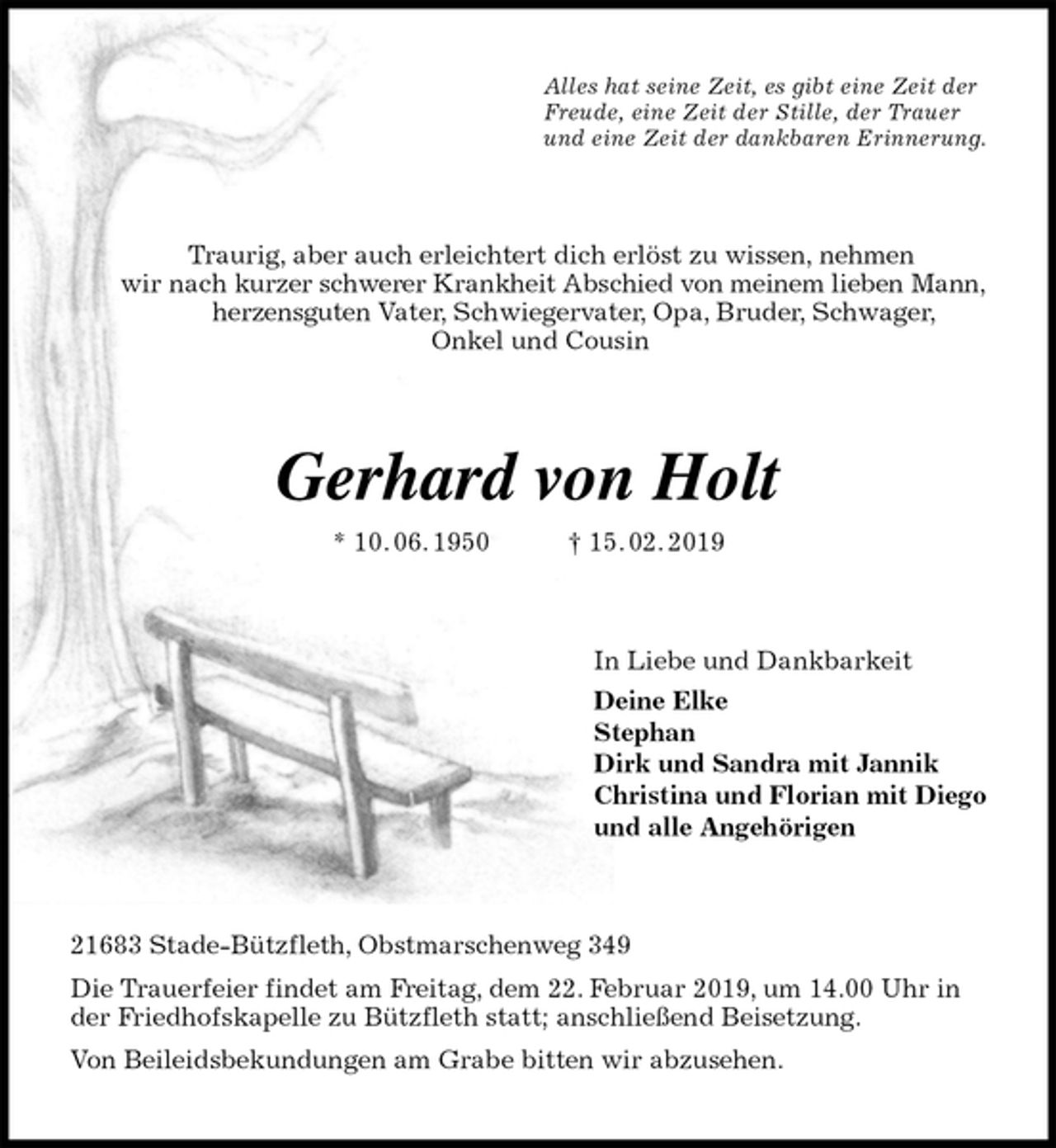 <p>Alles hat seine Zeit, es gibt eine Zeit der<br />Freude, eine Zeit der Stille, der Trauer<br />und eine Zeit der dankbaren Erinnerung.<br />Traurig, aber auch erleichtert dich erlöst zu wissen, nehmen<br />wir nach kurzer schwerer Krankheit Abschied von meinem lieben Mann,<br />herzensguten Vater, Schwiegervater, Opa, Bruder, Schwager,<br />Onkel und Cousin<br />Gerhard von Holt<br />* 10. 06. 1950 † 15. 02. 2019<br />In Liebe und Dankbarkeit<br />Deine Elke<br />Stephan<br />Dirk und Sandra mit Jannik<br />Christina und Florian mit Diego<br />und alle Angehörigen<br />21683 Stade-Bützfleth, Obstmarschenweg 349<br />Die Trauerfeier findet am Freitag, dem 22. Februar 2019, um 14.00 Uhr in der Friedhofskapelle zu Bützfleth statt; anschließend Beisetzung.<br />Von Beileidsbekundungen am Grabe bitten wir abzusehen.</p>