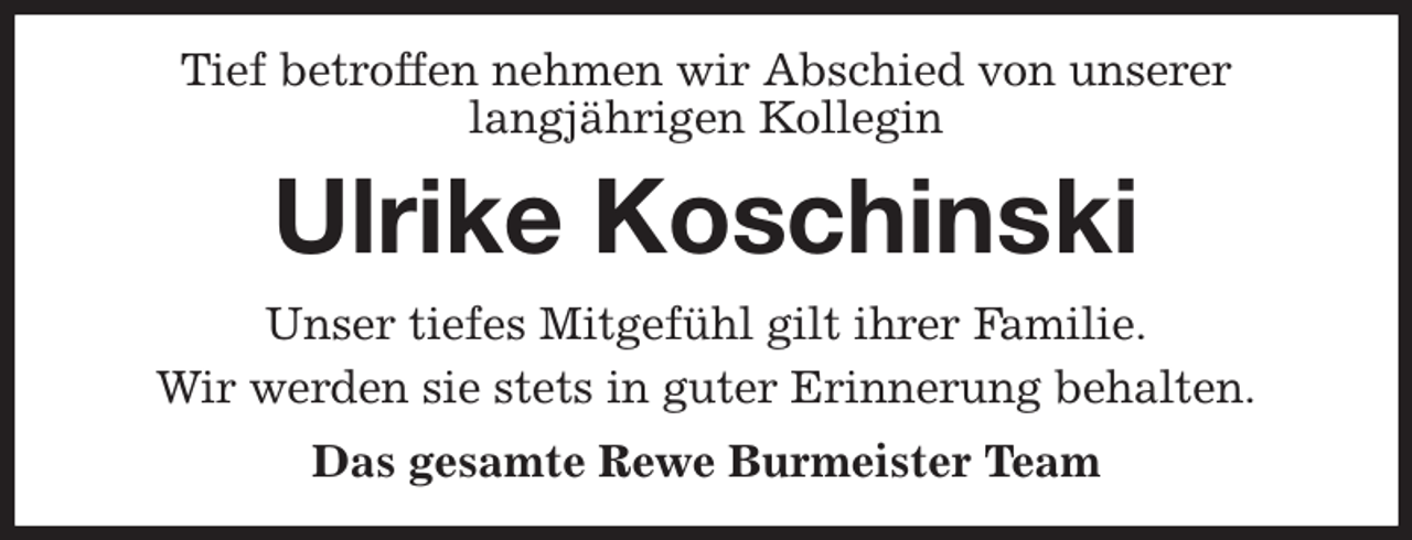 <p>Tief betroffen nehmen wir Abschied von unserer<br />langjährigen Kollegin<br />Ulrike Koschinski<br />Unser tiefes Mitgefühl gilt ihrer Familie.<br />Wir werden sie stets in guter Erinnerung behalten.<br />Das gesamte Rewe Burmeister Team</p>