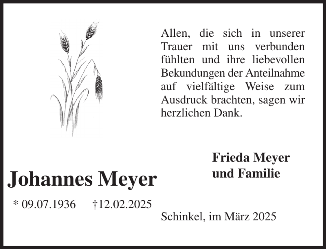 <p>Allen, die sich in unserer Trauer mit uns verbunden fühlten und ihre liebevollen Bekundungen der Anteilnahme auf vielfältige Weise zum Ausdruck brachten, sagen wir herzlichen Dank.<br />Frieda Meyer<br />und Familie<br />Schinkel, im März 2025<br />Johannes Meyer<br />* 09.07.1936 †12.02.2025</p>