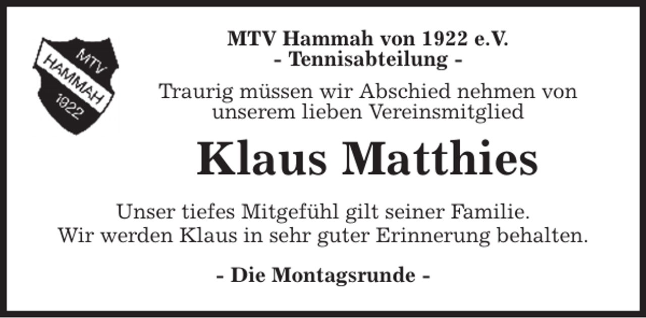 <p>MTV Hammah von 1922 e.V.<br />- Tennisabteilung -<br />Traurig müssen wir Abschied nehmen von<br />unserem lieben Vereinsmitglied<br />Klaus Matthies<br />- Die Montagsrunde -<br />Unser tiefes Mitgefühl gilt seiner Familie.<br />Wir werden Klaus in sehr guter Erinnerung behalten.</p>